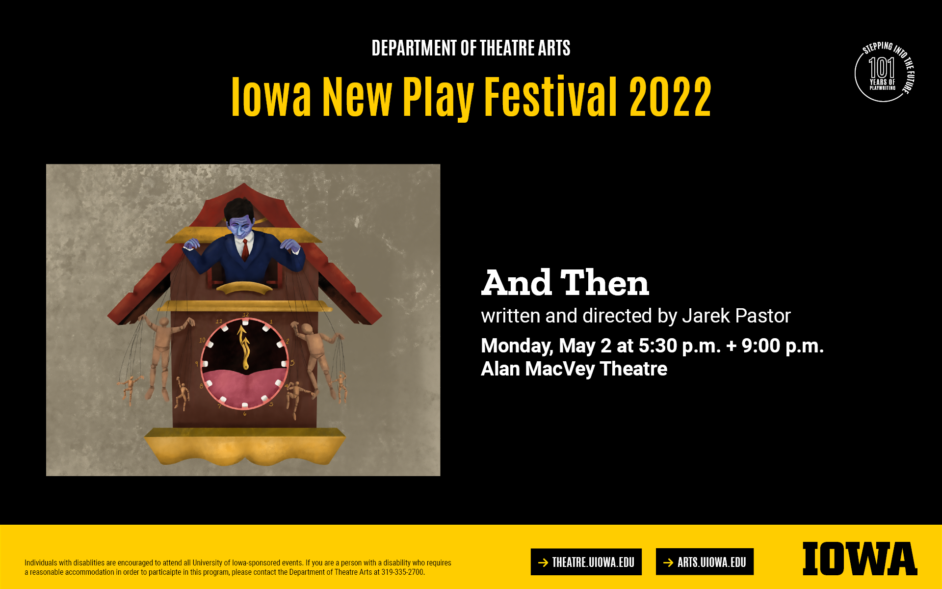 Iowa New Play Festival. And Then. Written and directed by Jarek Pastor. Monday, May 2 at 5:30PM and 9PM, Alan MacVey Theatre.Individuals with disablities are encouraged to attend all University of Iowa-sponsored events. If you are a person with a disability who requires  a reasonable accommodation in order to particaipte in this program, please contact the Department of Theatre Arts at 319-335-2700.