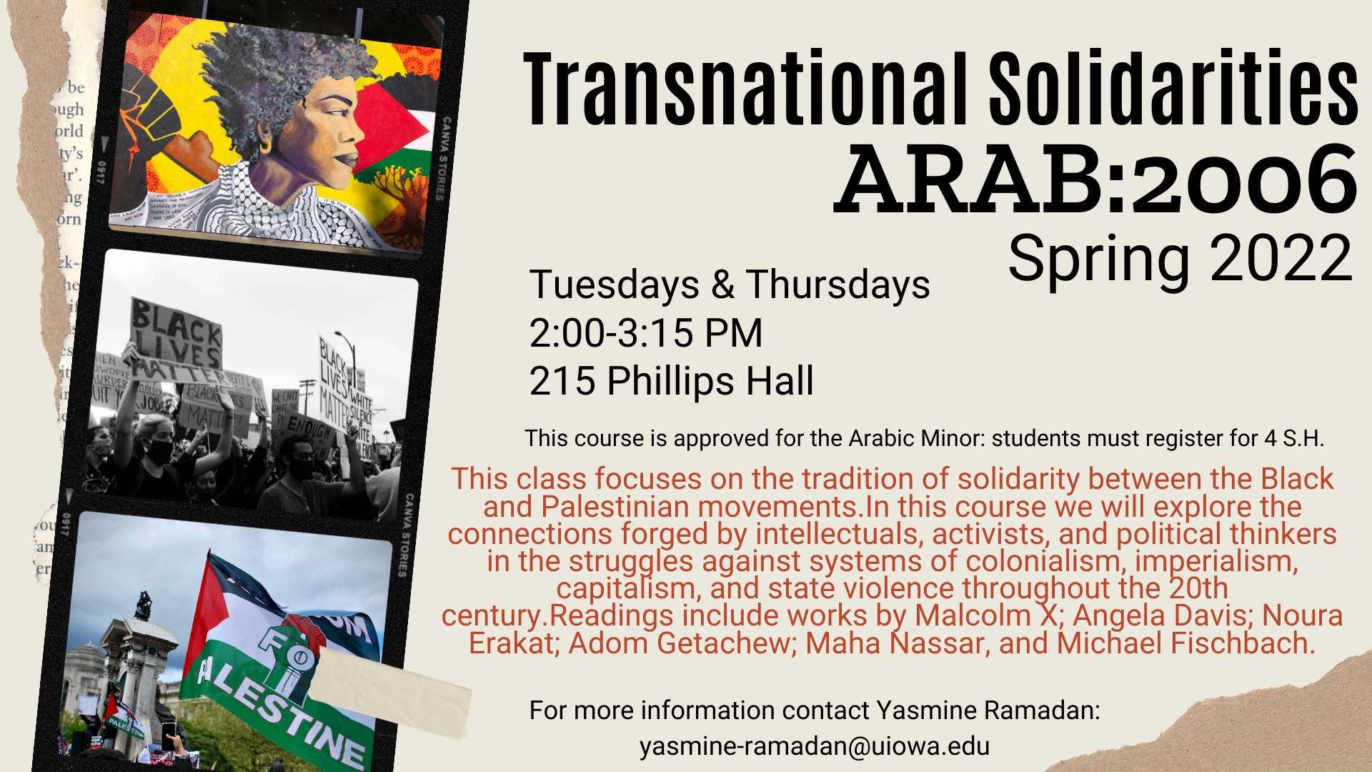 Transnational Solidarities ARAB 2006 coming this Spring 2022. Happening Tuesdays and Thursdays from 2:00-3:15 PM in 215 Phillips Hall. This course is approved for the Arabic Minor: students must register for 4 S.H. This class focuses on the tradition of solidarity between the Black and Palestinian movements.In this course we will explore the connections forged by intellectuals, activists, and political thinkers in the struggles against systems of colonialism, imperialism, capitalism, and state violence throughout the 20th century.Readings include works by Malcolm X; Angela Davis; Noura Erakat; Adom Getachew; Maha Nassar, and Michael Fischbach. For more information contact Yasmine Ramadan: yasmine-ramadan@uiowa.edu