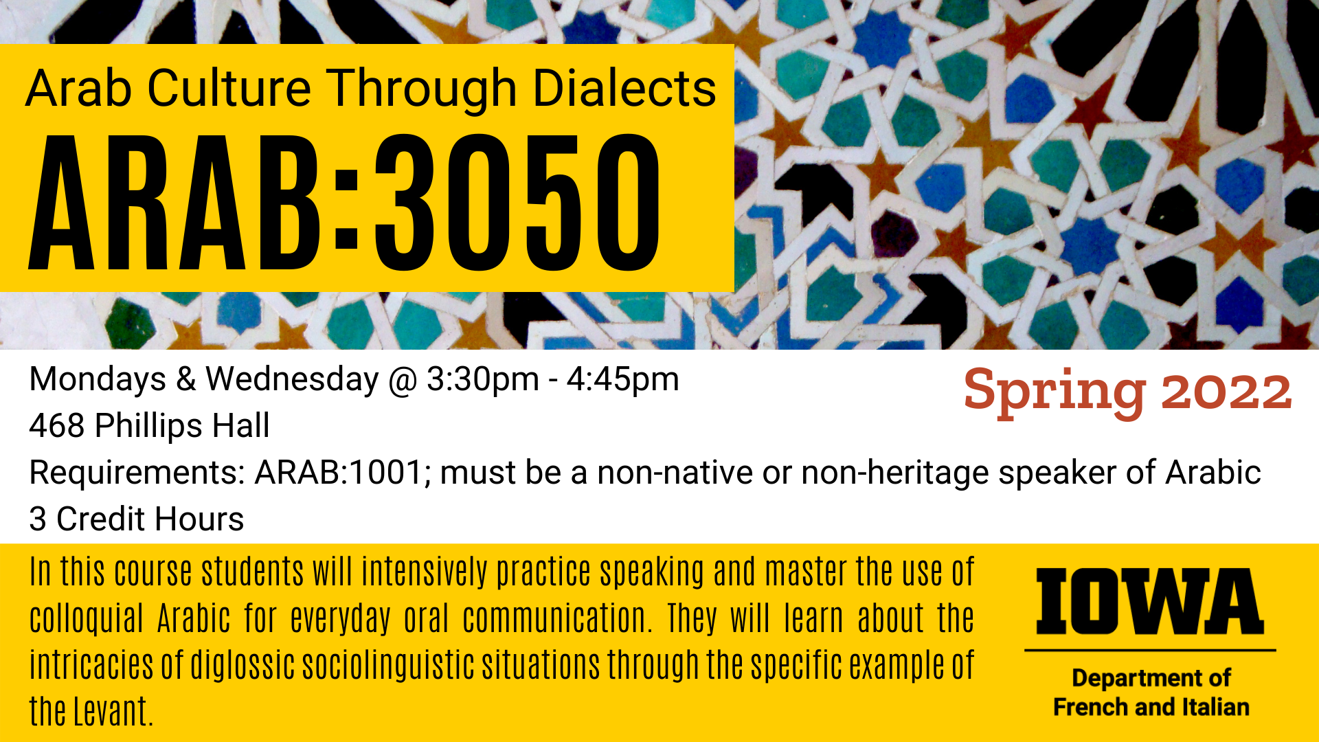 Arab Culture Through Dialects ARAB 3050 happening Spring 2022. Mondays and Wednesday from 3:30pm to 4:45pm in 468 Phillips Hall Requirements: ARAB 1001 you must be a non-native or non-heritage speaker of Arabic. This course is 3 Credit Hours. In this course students will intensively practice speaking and master the use of colloquial Arabic for everyday oral communication. They will learn about the intricacies of diglossic sociolinguistic situations through the specific example of the Levant.