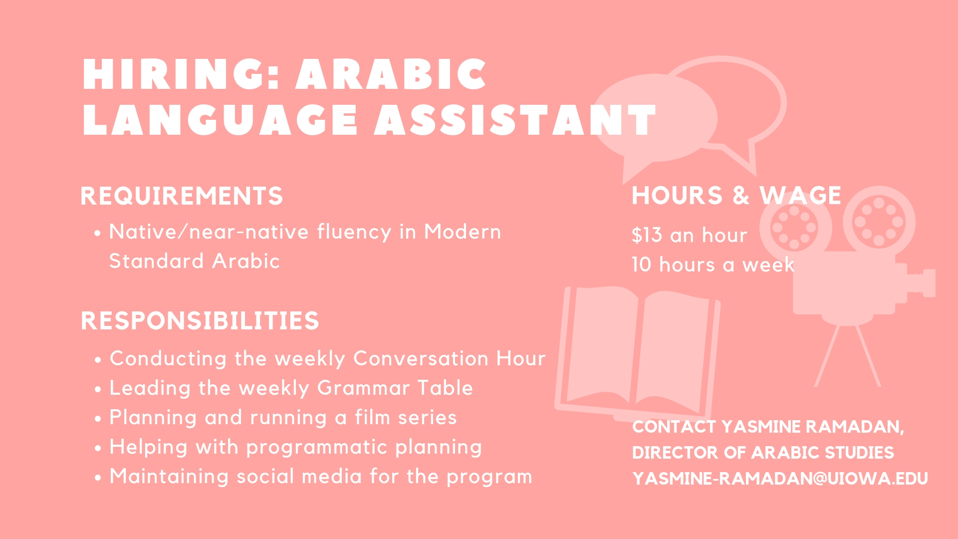 Requirements Native/near-native fluency in Modern Standard Arabic   Responsibilities * Conducting the weekly Conversation Hour * Leading the weekly Grammar Table  * Planning and running a film series * Helping with programmatic planning * Maintaining social media for the program   Hours and Wage. $13 an hour  10 hours a week  Contact Yasmine Ramadan, Director of Arabic Studies, yasmine-ramadan@uiowa.edu