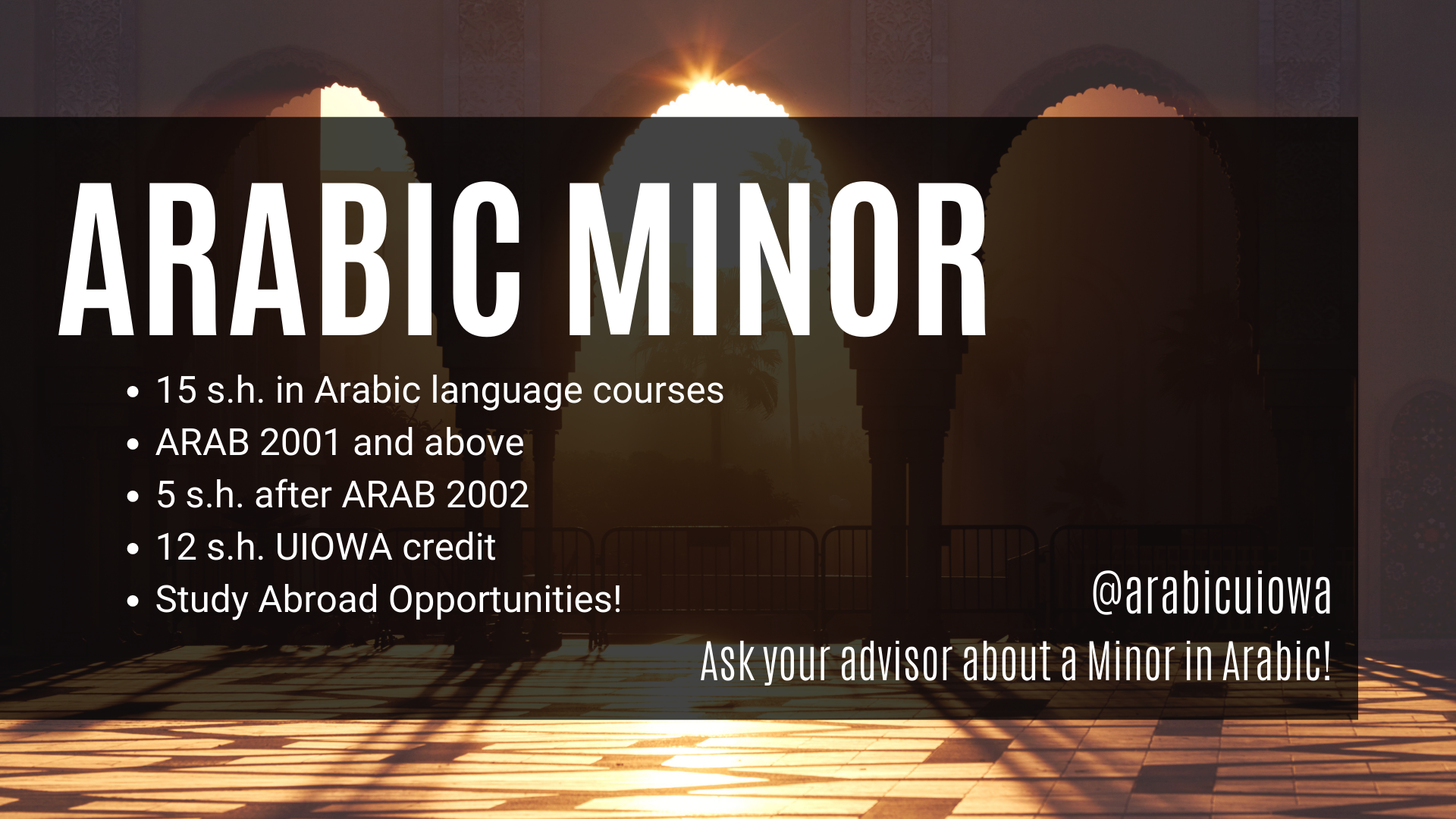 Arabic Minor 15 s.h. in Arabic language courses  ARAB 2001 and above 5 s.h. after ARAB 2002 12 s.h. UIOWA credit Study Abroad Opportunities! @arabicuiowa Ask your advisor about a minor in Arabic