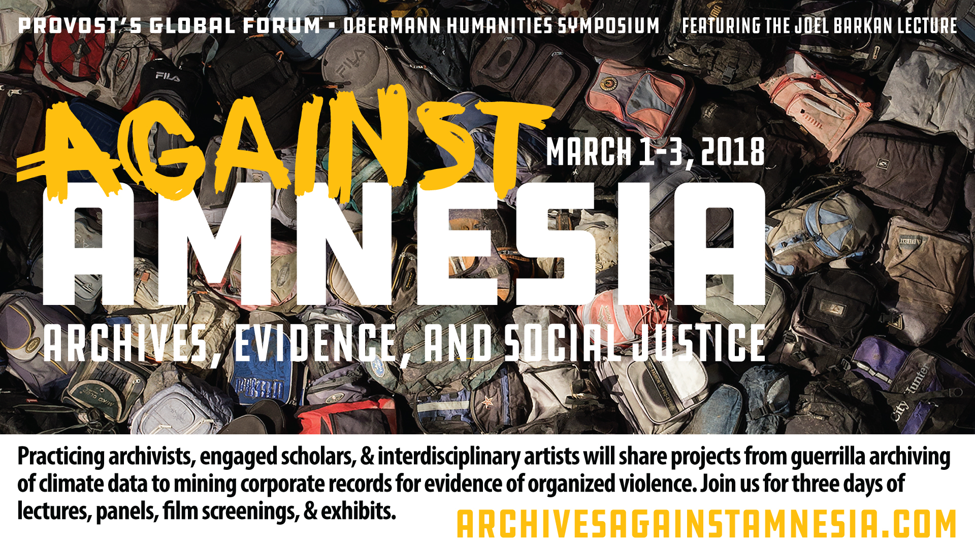 Provost's Global Forum - Obermann Humanities Symposium - Feature the Joel Barkan Lecture, Against Amnesia, March 1-3, 2018, Archives, Evidence, and Social Justice.  Practicing archivists, engaged scholars, and interdisciplinary artists will share projects from guerrilla archiving of climate data to mining corporate records for evidence of organized violence. Join us for three days of lectures, panels, film screenings, and exhibits. Archivesagainstamnesia.com