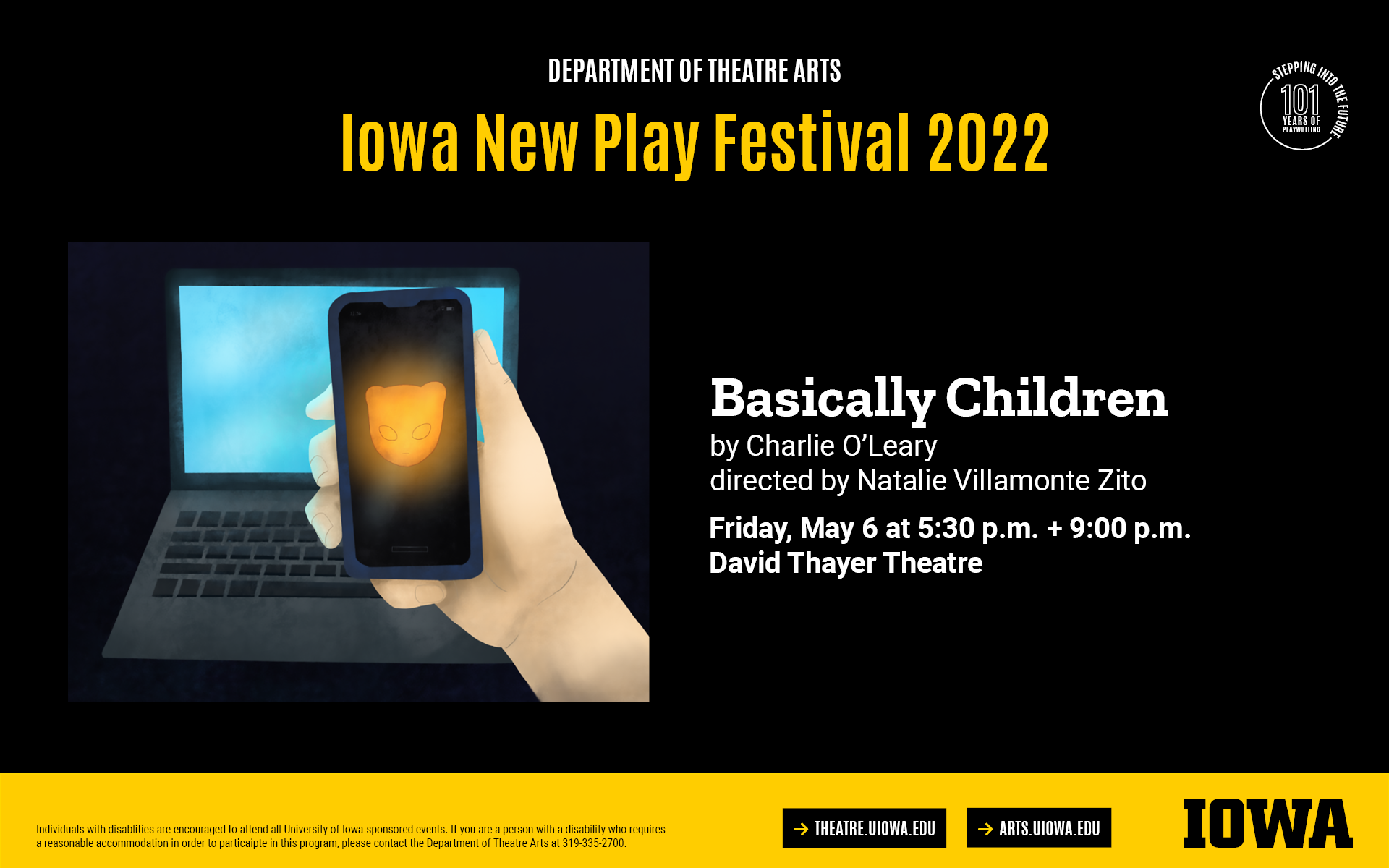 Iowa New Play Festival. Basically Children by Charlie O'Leary, directed by Natalie Villamonte Zito. Friday, May 6 at 5:30PM and 9PM, David Thayer Theatre. Individuals with disablities are encouraged to attend all University of Iowa-sponsored events. If you are a person with a disability who requires  a reasonable accommodation in order to particaipte in this program, please contact the Department of Theatre Arts at 319-335-2700.