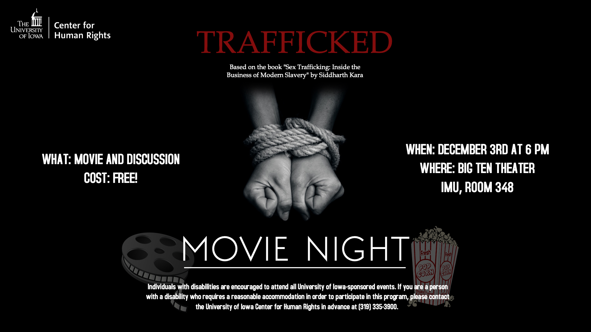 Trafficked. Basedo n the book "Sex Trafficking: Inside the Business of Modern Slavery" by Siddharth Kara. What: Movie and Discussion. Cost: Free! When: December 3rd at 6:00pm. Where: Big Ten Theater IMU, Room 348.