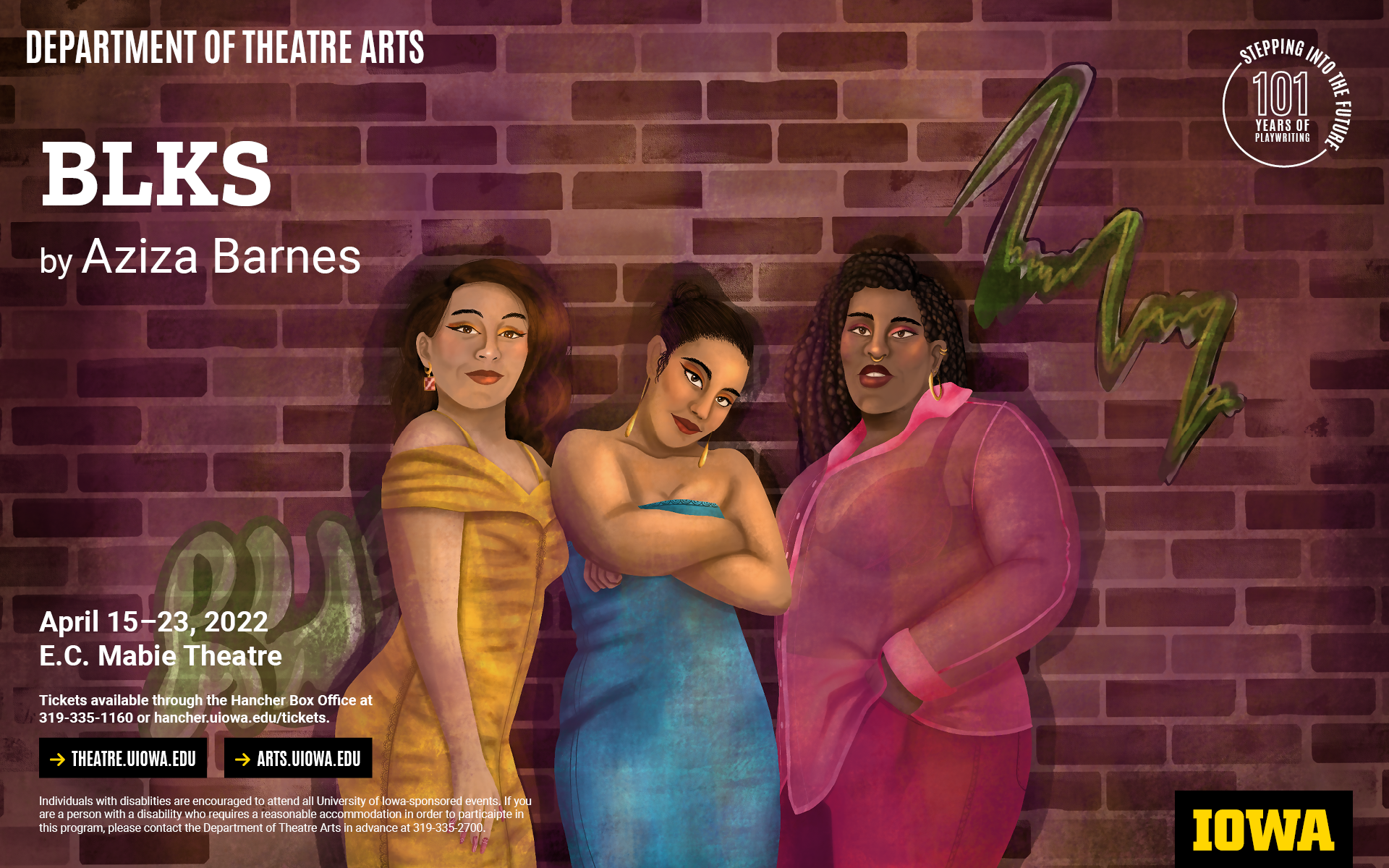 Illsturation of three women standing in front of a brick wall with graffiti on it. BLKS by Aziza Barnes. April 15-23, E.C. Mabie Theatre. Tickets are available through the Hancher Box Office at 319-335-1160 or online at hancher.uiowa.edu. theatre.uiowa.edu. arts.uiowa.edu. Individuals with disablities are encouraged to attend all University of Iowa-sponsored events. If you are a person with a disability who requires a reasonable accommodation in order to particaipte in this program, please contact the Department of Theatre Arts in advance at 319-335-2700.