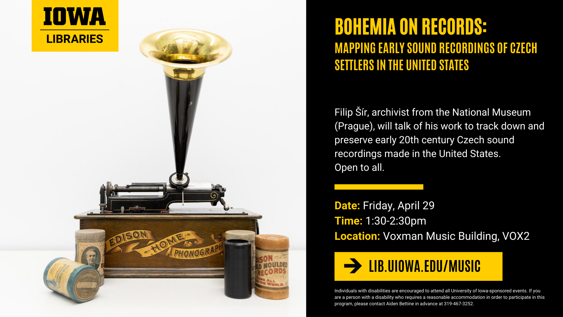 Bohemia on Records: Mapping early sound recordings of Czech Settlers in the United States. Filip Sir, acrhivist from the National Museum (Prague), will talk of his early work to track down and preserve early 20th century Czech sound recordings made in the United States. Open to all. Friday, April 29 at 1:30 p.m. Voxman Music Building, VOX2. More info at lib.uiowa.edu/music. Individuals with disabilities are encouraged to attend all University of Iowa-sponsored events. If you are person with a disability who requires a reasonable accommodation in order to participate in this program, please contact Aiden Bettine in advance at 319-467-3252.