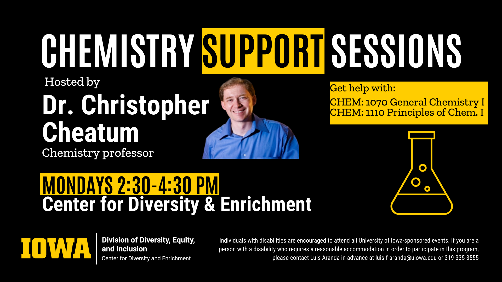 An ad for Chemistry Support Sessions hosted by Dr. Christopher Cheatum, Chemistry Professor. Reads as follows: "Get help with: CHEM: 1070 General Chemistry I, CHEM 1110 Principles of Chem I. Mondays, 2:30 - 4:30 PM, Center for Diversity & Enrichment. Individuals with disabilities are encouraged to attend all University of Iowa-sponsored events. If you are a person with a disability who requires a reasonable accommodation in order to participate in this program, please contact Luis Aranda in advance at luis-f-aranda@uiowa.edu or 319-335-3555.