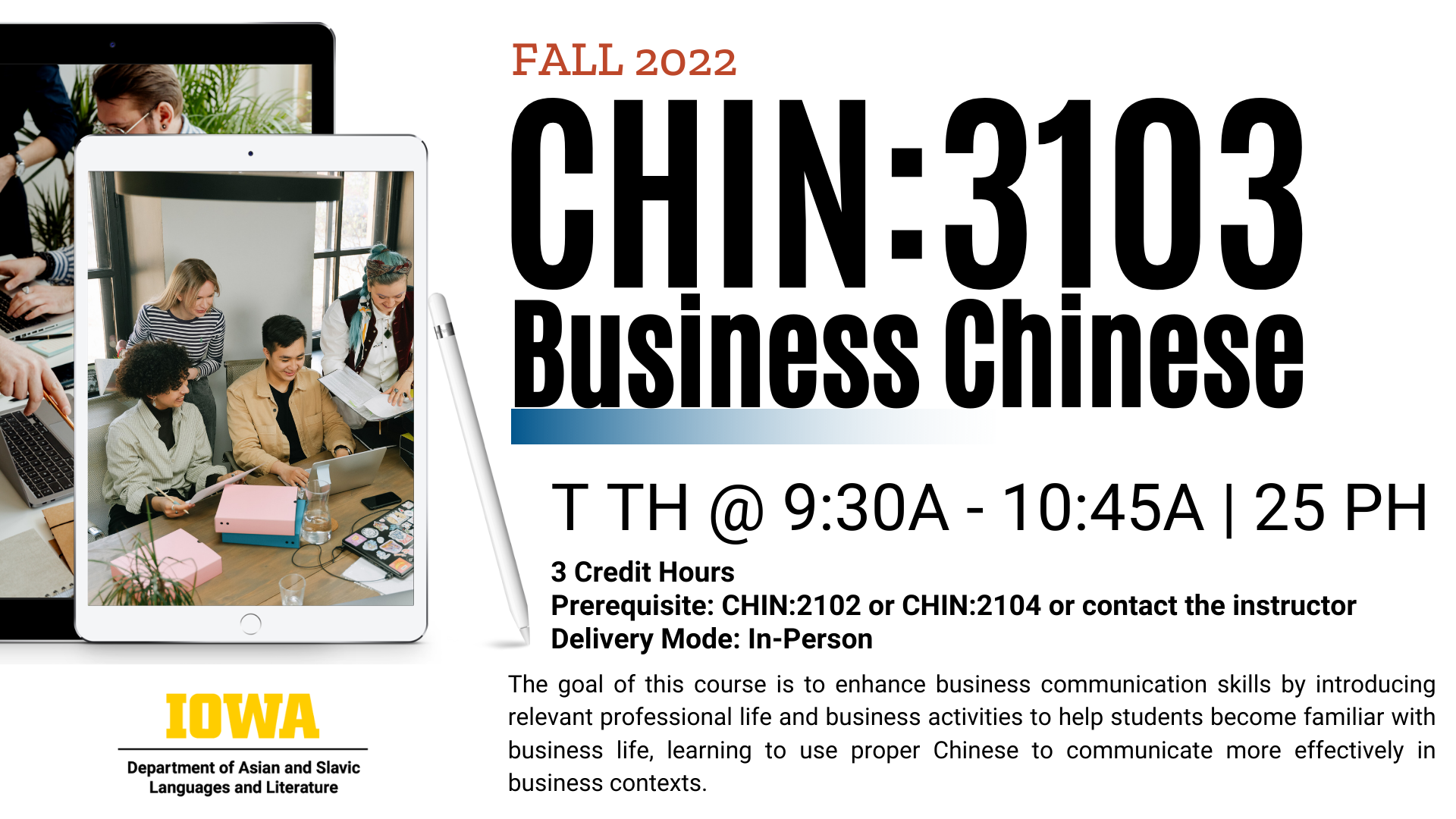 Fall 2022 CHIN: 3103 business Chinese Tuesdays and Thursdays from 9:30 AM to 10:45 AM in 25 Phillips hall 3 credit hours pre-requisite CHIN: 2102 or CHIN: 2104 or contact the instructor delivery motors in person the goal of this course is to enhance business communication skills by introducing relevant professional life and business activities to help students become familiar with business life learning to use proper Chinese to communicate more effectively in business contexts the department of Asian and Slavic languages and literatures university of Iowa