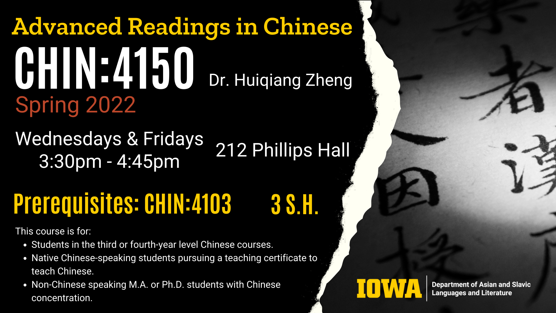 Advanced Readings in Chinese CHIN 4150 is happening Spring 2022. Taught by Doctor Huiqiang Zheng. Wednesdays and Fridays from 3:30pm - 4:45pm in 212 Phillips Hall. Prerequisites are CHIN 4103. The course is 3 credit hours. This course is for Students in the third or fourth-year level Chinese courses. Native Chinese-speaking students pursuing a teaching certificate to teach Chinese. Non-Chinese speaking M.A. or Ph.D. students with Chinese concentration.