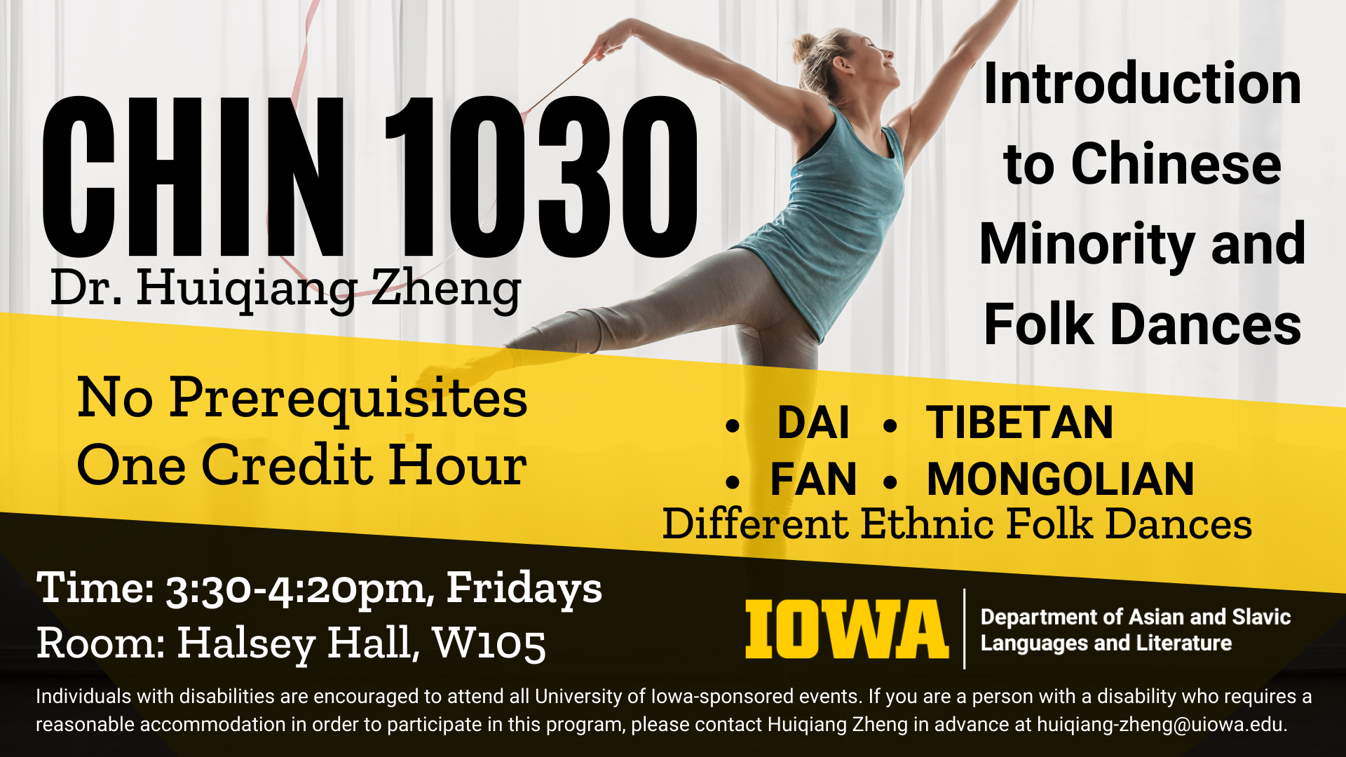 CHIN 1030 with Dr. Huiqiang Zheng. Introduction to Chinese Minority and Folk Dances. No prerequisites, one credit hour course. Meets on Fridays from 3 30 to 4 20 pm in Halsey Hall room W105. Dai, Fan, Tibetan, Mongolian, and different ethnic folk dances. Individuals with disabilities are encouraged to attend all University of Iowa-sponsored events. If you are a person with a disability who requires a reasonable accommodation in order to participate in this program, please contact Huiqiang Zheng in advance at huiqiang-zheng@uiowa.edu.