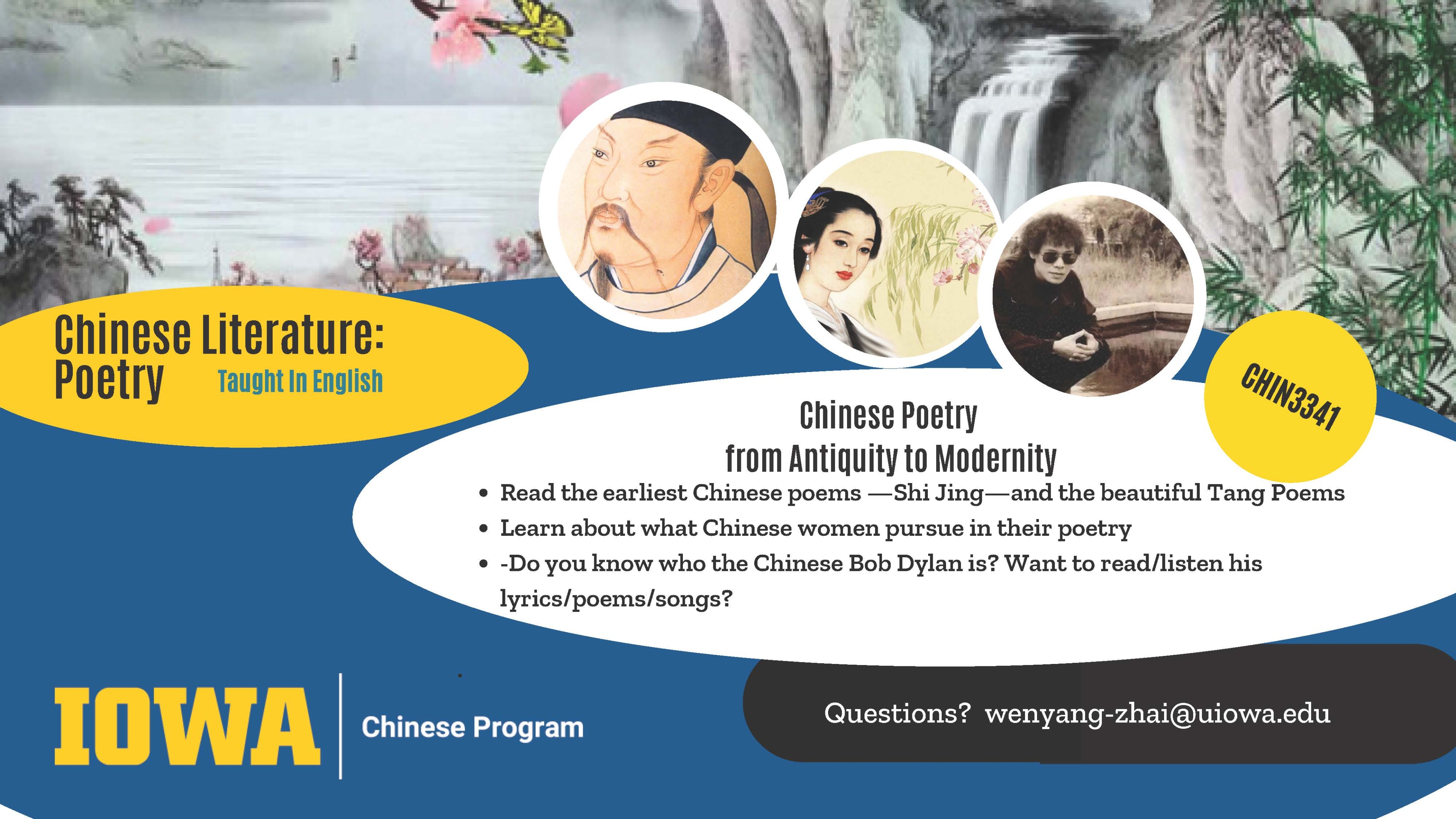 Chinese Literature: Poetry. Taught in English. Chinese poetry from antiquity to modernity. Read the earliest Chinese poems, Shi Jing, and the beautiful Tang poems. Learn about what Chinese women pursue in their poetry. Do you know who the Chinese Bob Dylan is? Want to read/listen to his lyrics, poems, and songs? Questions? Email wenyang-zhai@uiowa.edu