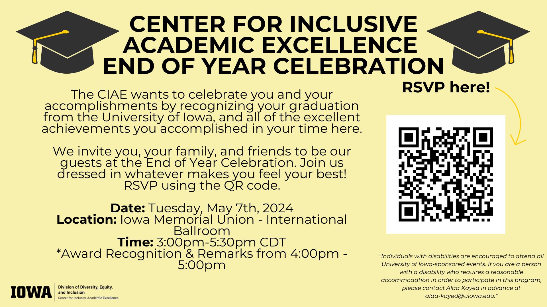 Center for Inclusive Academic Excellence End of Year Celebration. The CIAE wants to celebrate you and your accomplishments by recognizing your graduation from the university of Iowa and all of the excellent achievements you have accomplished in your time here. We invite you, your family, and friends to be our guests at the End of the Year Celebration. Join us dressed in whatever makes you feel comfortable. RSVP using the QR code. Tuesday, May 7, 2024, Iowa Memorial Union International Ballroom, 3:00-5:00pm CDT, award recognition and remarks from 4:00-5:00pm