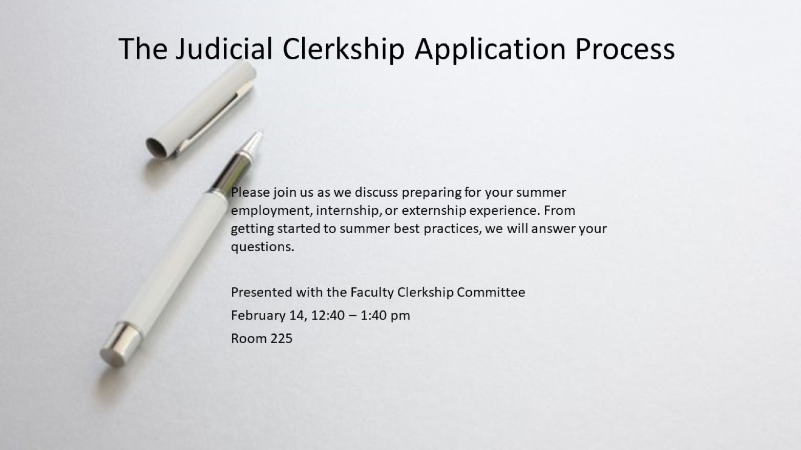 The Judicial Clerkship Application Process. Please join us as we discuss preparing for your summer employment, internship, or externship experience. From getting started to summer best practices, we will answer your questions. Presented with the Faculty Clerkship Committee. February 14, 12:40 - 1:40 pm. Room 225. 