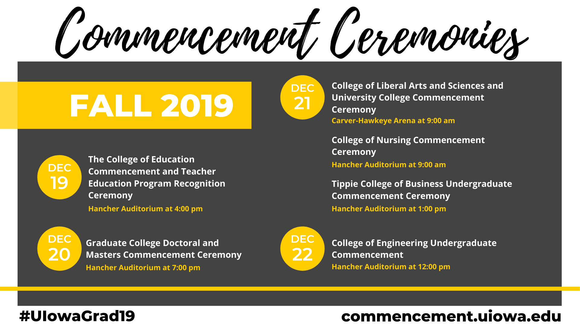 Commencement Ceremonies Fall 2019 12/19 college of education hancher @4pm. 12/20 Graduate college doctoral and masters Hancher @7pm. 12/21 College LAS Carver @9 am/ College of nursing Hancher @9 am/ Tippie business Hancher @1pm. 12/22 College of Engineering Hancher @12pm