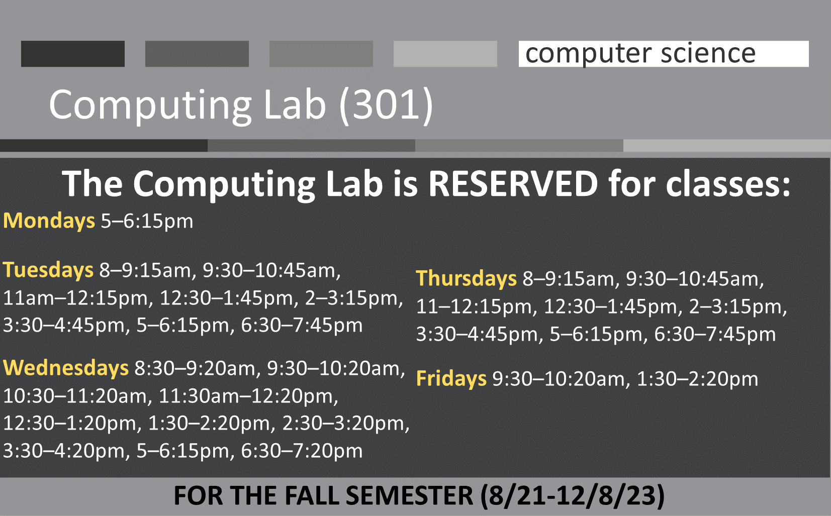 The Computing Lab is RESERVED for classes FOR THE FALL SEMESTER (8/21-12/8/23) Mondays 5–6:15pm   Tuesdays 8–9:15am, 9:30–10:45am,   11am–12:15pm, 12:30–1:45pm, 2–3:15pm, 3:30–4:45pm, 5–6:15pm, 6:30–7:45pm  Wednesdays 8:30–9:20am, 9:30–10:20am, 10:30–11:20am, 11:30am–12:20pm,   12:30–1:20pm, 1:30–2:20pm, 2:30–3:20pm, 3:30–4:20pm, 5–6:15pm, 6:30–7:20pm   Thursdays 8–9:15am, 9:30–10:45am,      11–12:15pm, 12:30–1:45pm, 2–3:15pm, 3:30–4:45pm, 5–6:15pm, 6:30–7:45pm  Fridays 9:30–10:20am, 1:30–2:20pm