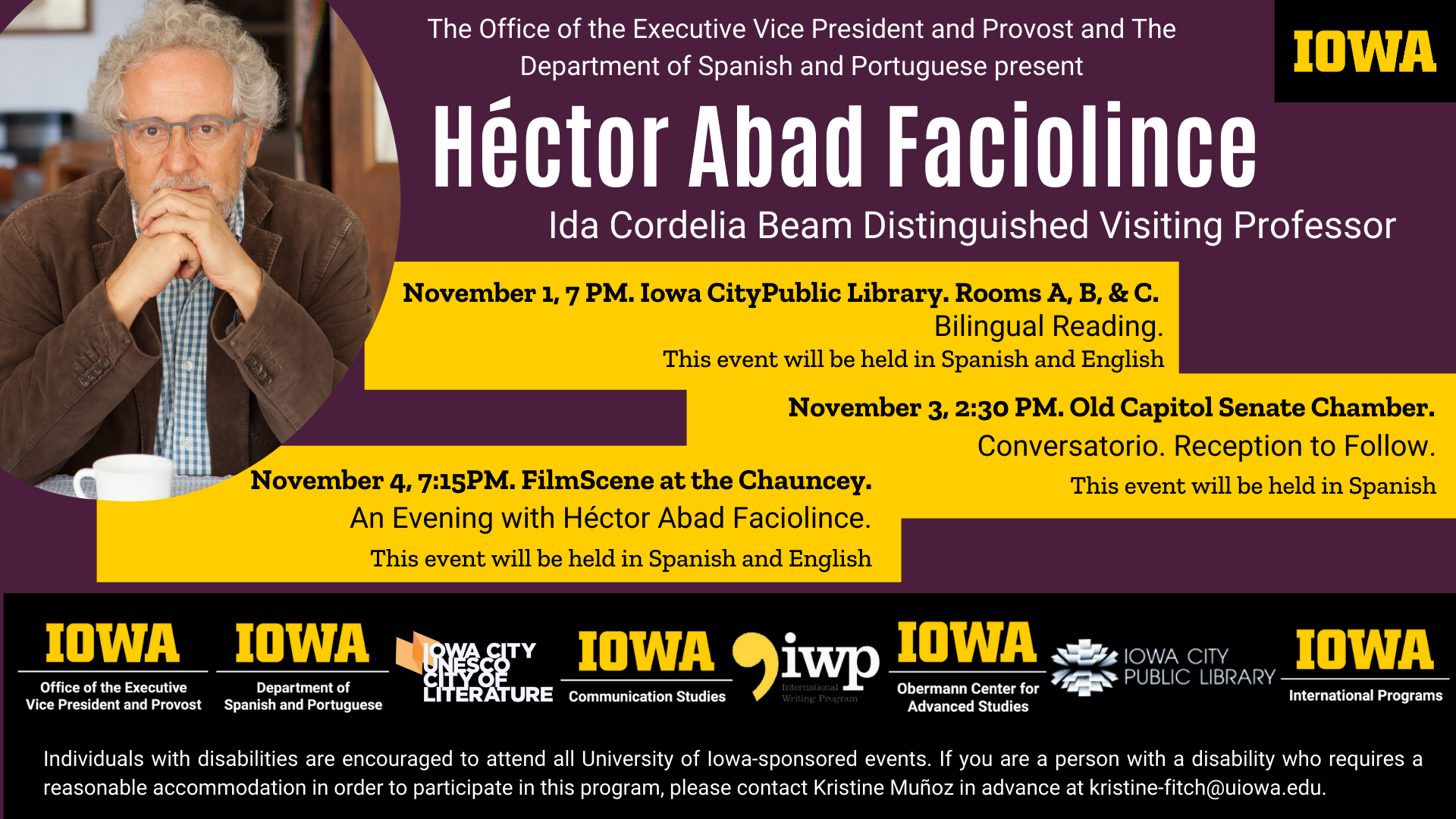 The Office of the Executive Vice President and Provost and The Department of Spanish and Portuguese present Héctor Abad Faciolince an Ida Cordelia Beam Distinguished Visiting Professor. He will be presenting at 3 different events. The first event is November 1, 7 PM. Iowa CityPublic Library. Rooms A, B, & C. It is a Bilingual Reading. The event will be held in both Spanish and English. The second event is November 3, 2:30 PM. Old Capitol Senate Chamber. Conversatorio. Reception to Follow. This event will be held in Spanish. The last event will be November 4, 7:15PM. FilmScene at the Chauncey. An Evening with Héctor Abad Faciolince. This event will be help in both Spanish and English. These events are sponsored by the Iowa Office of the executive president and provost, the Iowa department of Spanish and Portuguese, The Iowa City UNESCO City of Literature, the Iowa Communication Studies Program, the International writers program, The Obermann center for Advanced Studies,  the Iowa City Public Library, and the Iowa International Programs.  Individuals with disabilities are encouraged to attend all University of Iowa-sponsored events. If you are a person with a disability who requires a reasonable accommodation in order to participate in this program, please contact Kristine Muñoz in advance at kristine-fitch@uiowa.edu.
