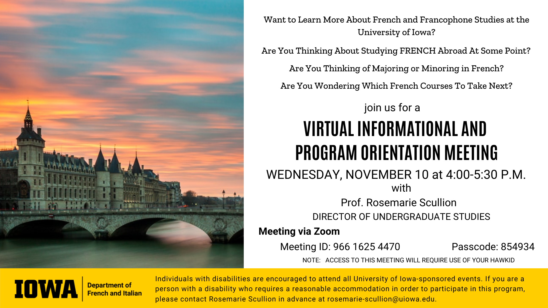 Want to Learn More About French and Francophone Studies at the University of Iowa? Are You Thinking About Studying FRENCH Abroad At Some Point? Are You Thinking of Majoring or Minoring in French? Are You Wondering Which French Courses To Take Next? Join us for a VIRTUAL INFORMATIONAL AND  PROGRAM ORIENTATION MEETING on WEDNESDAY, NOVEMBER 10 at 4-5:30 P.M. with Prof. Rosemarie Scullion   DIRECTOR OF UNDERGRADUATE STUDIES. Meeting via Zoom. Meeting ID 966 1625 4470. Passcode 854934. Note that access to this meeting will require use of your HawkID. Individuals with disabilities are encouraged to attend all University of Iowa-sponsored events. If you are a person with a disability who requires a reasonable accommodation in order to participate in this program, please contact Rosemarie Scullion in advance at rosemarie-scullion@uiowa.edu.