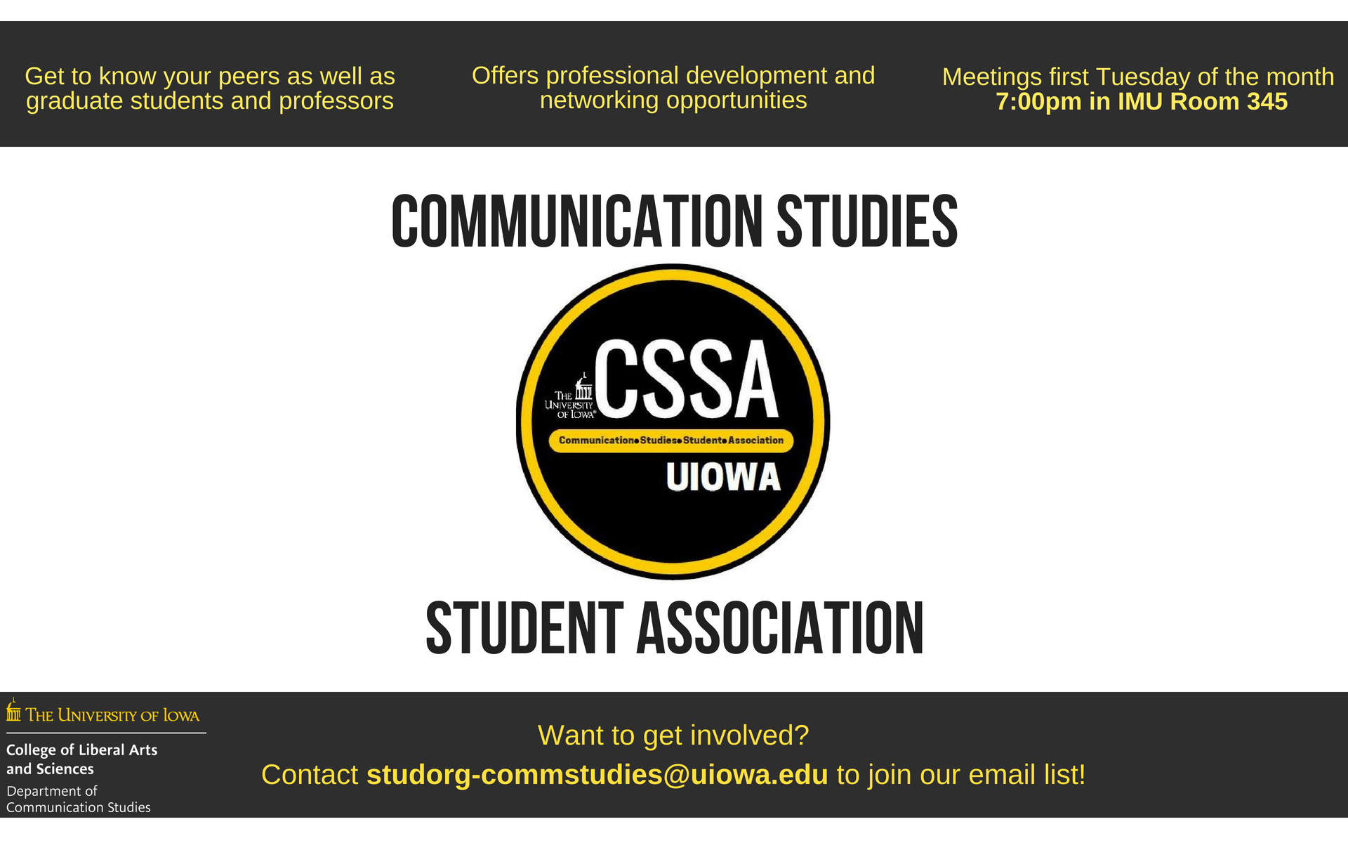 Communication Studies Student Association: Get to know your peers as well as graduate students and professors, Offers professional development and networking opportunities, Meetings first Tuesday of the month  7:00pm in IMU Room 345, Want to get involved? Contact studorg-commstudies@uiowa.edu to join our email list!
