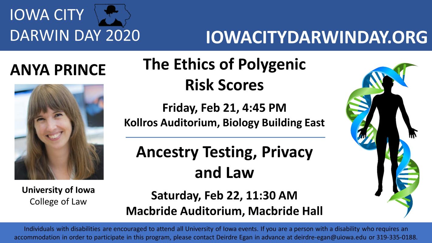 The Ethics of Polygenic Risk Scores    Friday, February 21, 4:45 p.m.    Kollros Auditorium, Biology Building East        Ancestry Testing, Privacy and Law    Saturday, February 22, 11:30 a.m.    Macbride Auditorium, Macbride Hall
