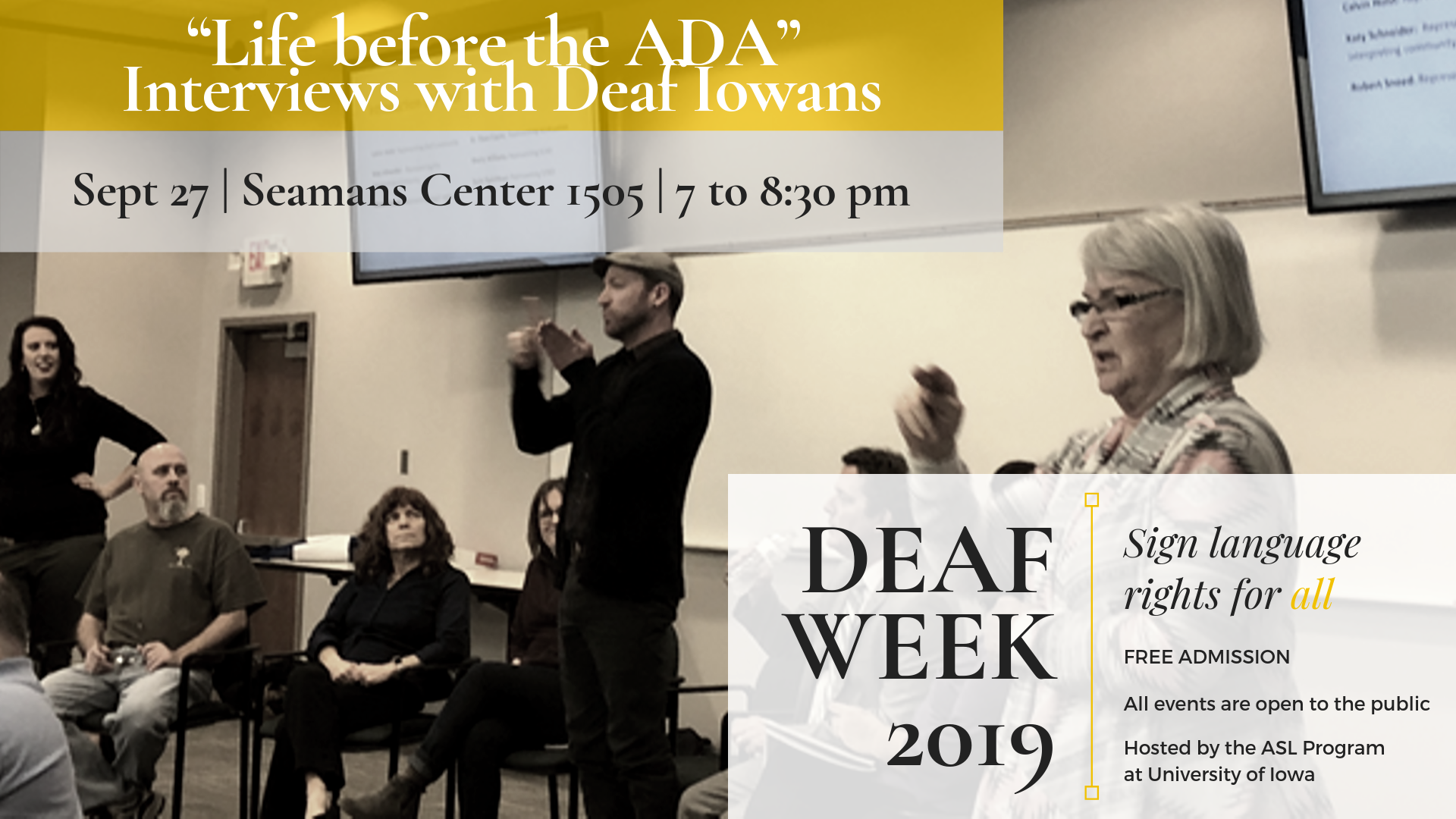 "Life before the ADA" interviews with deaf iowans September 27 in the Seamans Center 1505 at 7:00-8:30pm Deaf Week 2019 Sign language rights for all Free Admission All events are open to the public Hosted by the ASL Department at the University of Iowa