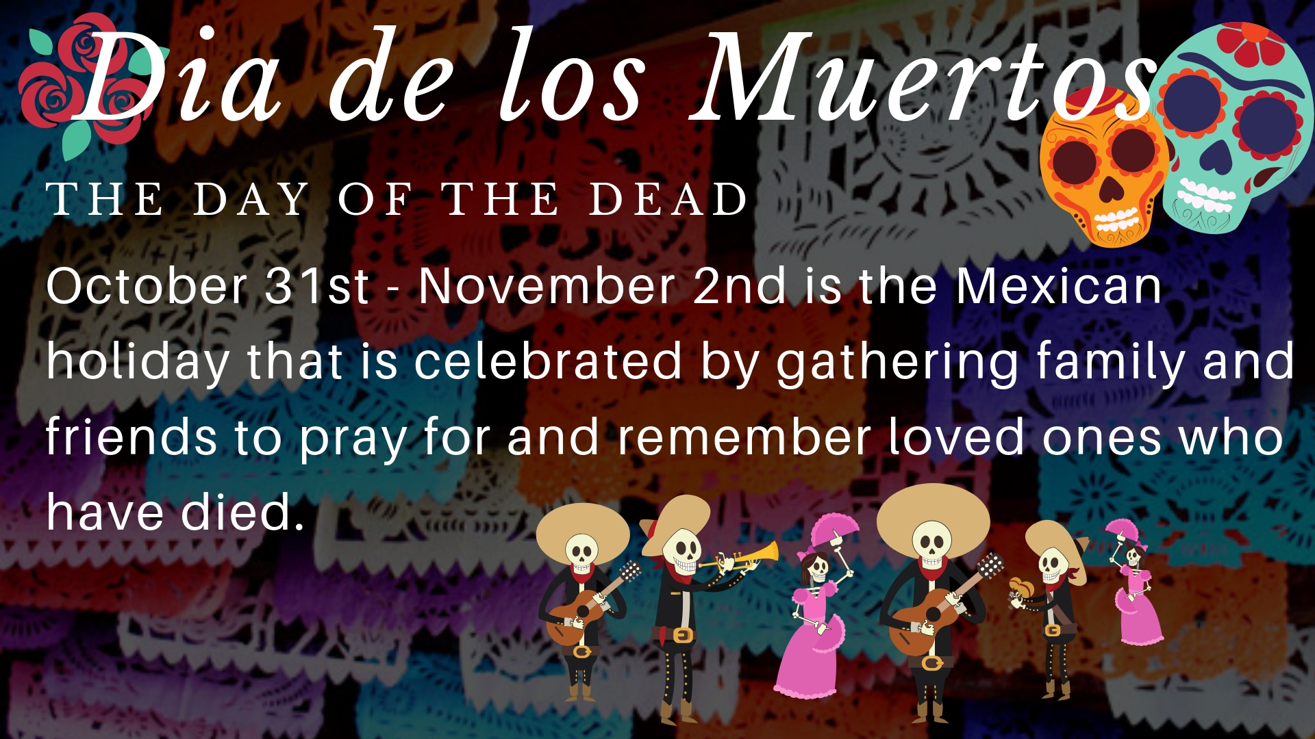 Dia de los muertos the day of the dead. October 31st-November 2nd is the Mexican holiday that is celebrated by gathering family and friends to pray for and remember loved ones who have died.