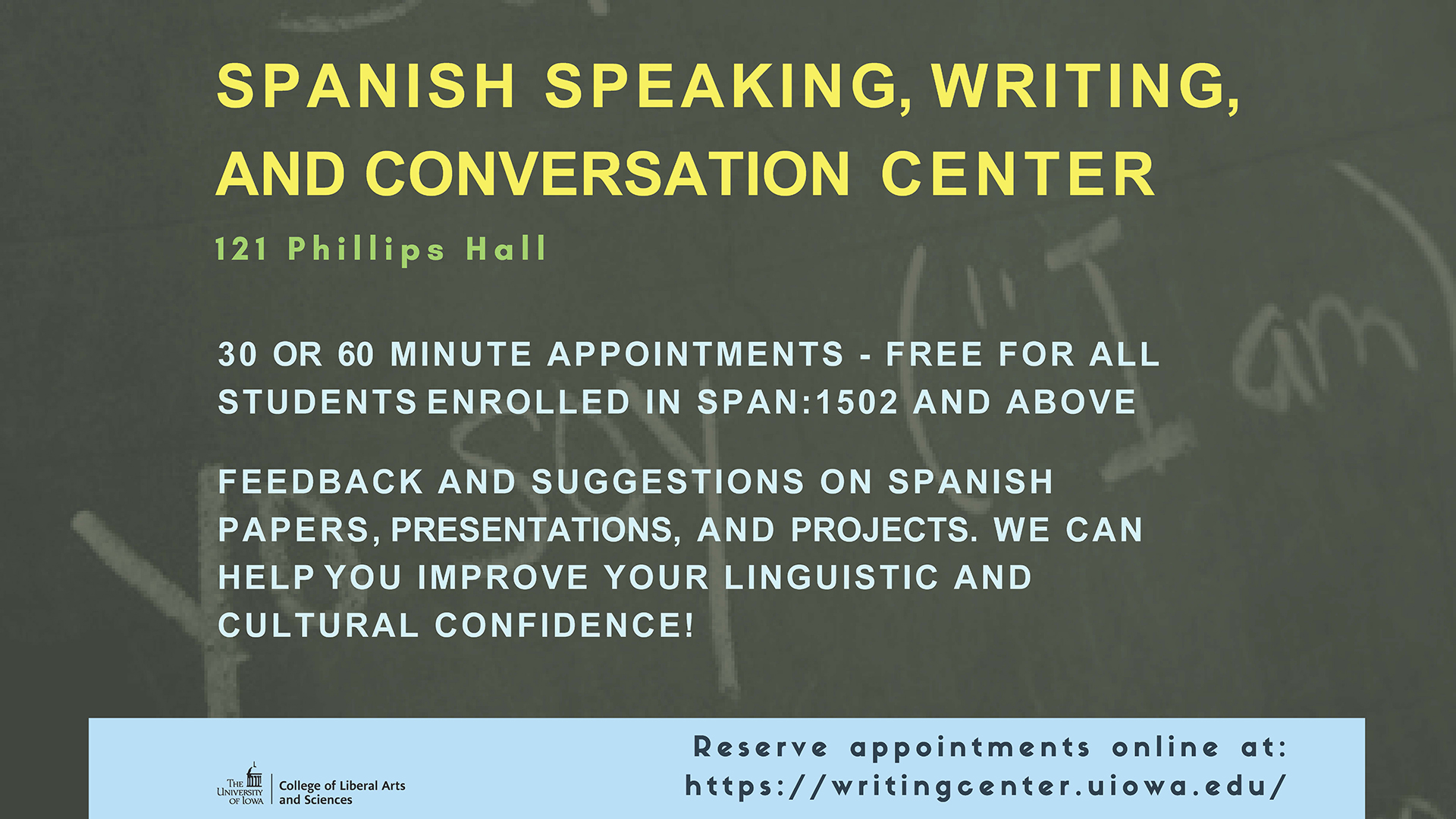 Spanish speaking, writing, and conversation center    121 Phillips Hall    30 or 60 minute appointments - Free for all students enrolled in SPAN:1502 and above    Feedback and suggestions on Spanish papers, presentations, and projects. We can help you improve your linguistic and cultural confidence!    The University of Iowa - College of Liberal Arts and Sciences    Reserve appointments online at: https://writingcenter.uiowa.edu/ 