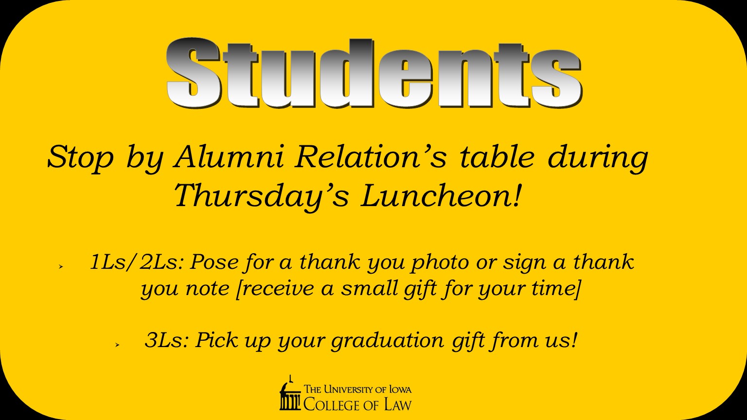 Stop by Alumni Relation’s table during Thursday’s Luncheon!  1Ls/2Ls: Pose for a thank you photo or sign a thank you note [receive a small gift for your time]  3Ls: Pick up your graduation gift from us!