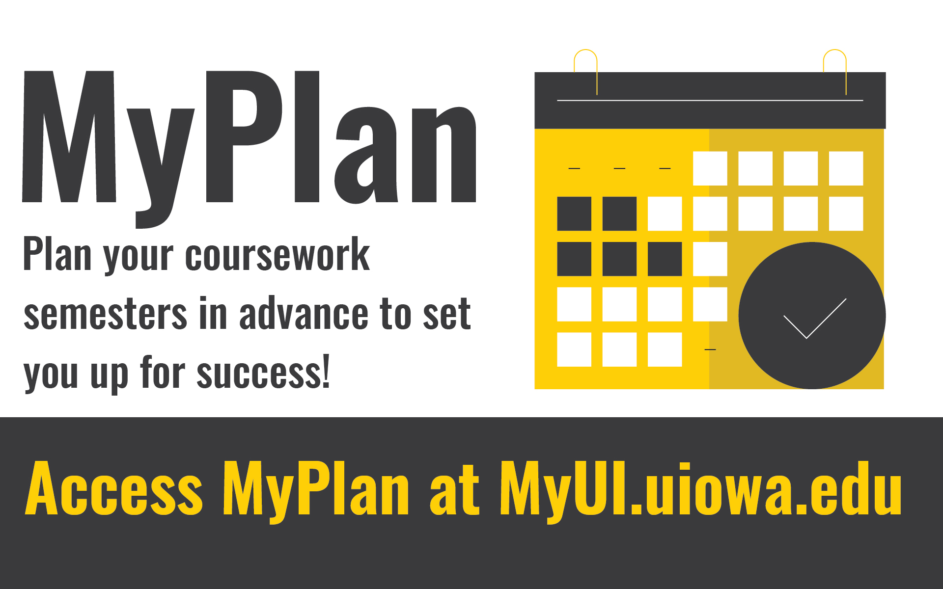 My Plan. Plan your coursework semesters in advance to set you up for success! Access MyPlan at MyUI.uiowa.edu.