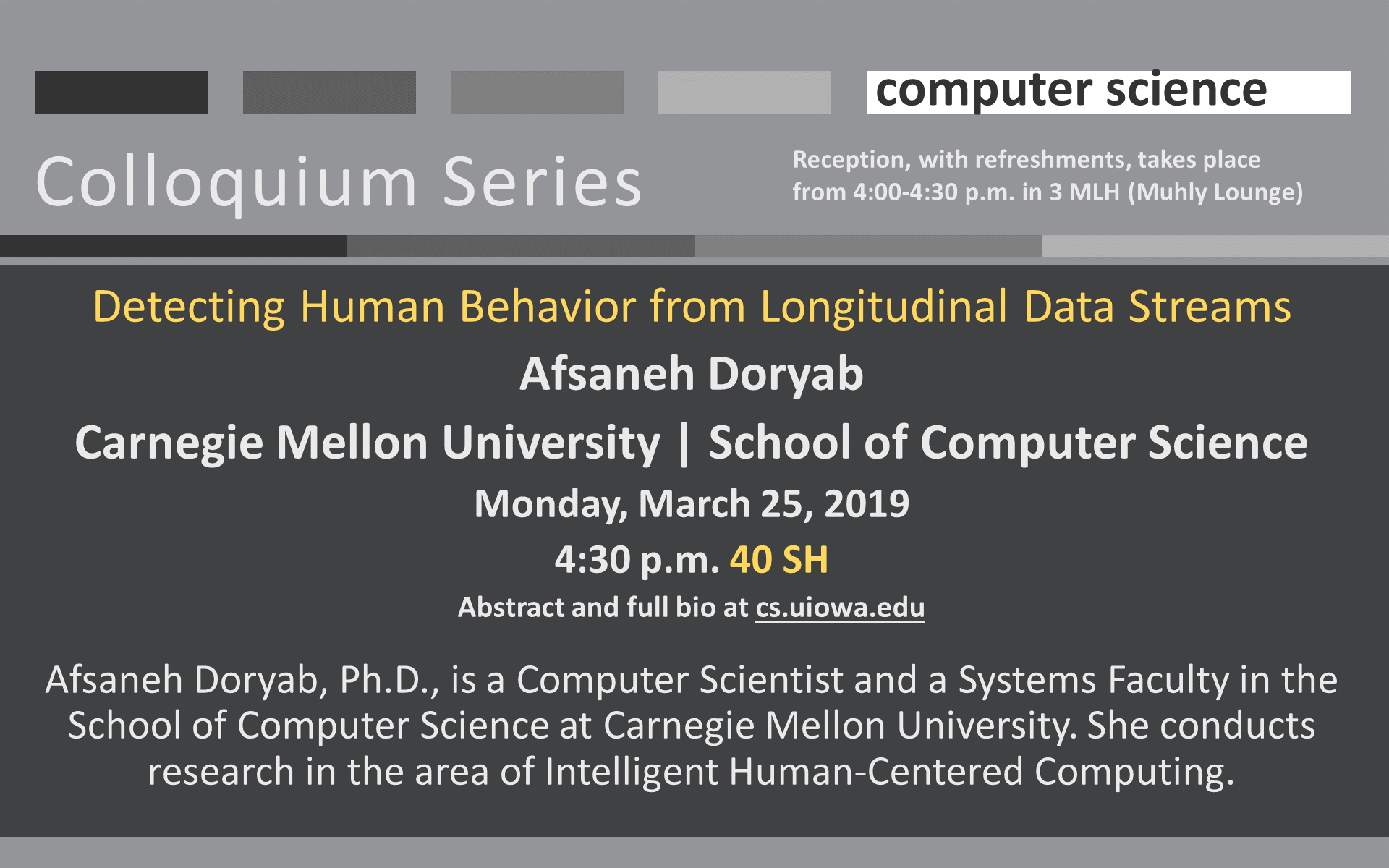 Colloquium Computer Science Detecting Human Behavior from Longitudinal Data Streams Afsaneh Doryab Carnegie Mellon University | School of Computer Science Monday, March 25, 2019 4:30 p.m. 40 SH Abstract and full bio at cs.uiowa.edu  Afsaneh Doryab, Ph.D., is a Computer Scientist and a Systems Faculty in the School of Computer Science at Carnegie Mellon University. She conducts research in the area of Intelligent Human-Centered Computing. Reception, with refreshments, takes place from 4:00-4:30 p.m. in 3 MLH (Muhly Lounge)