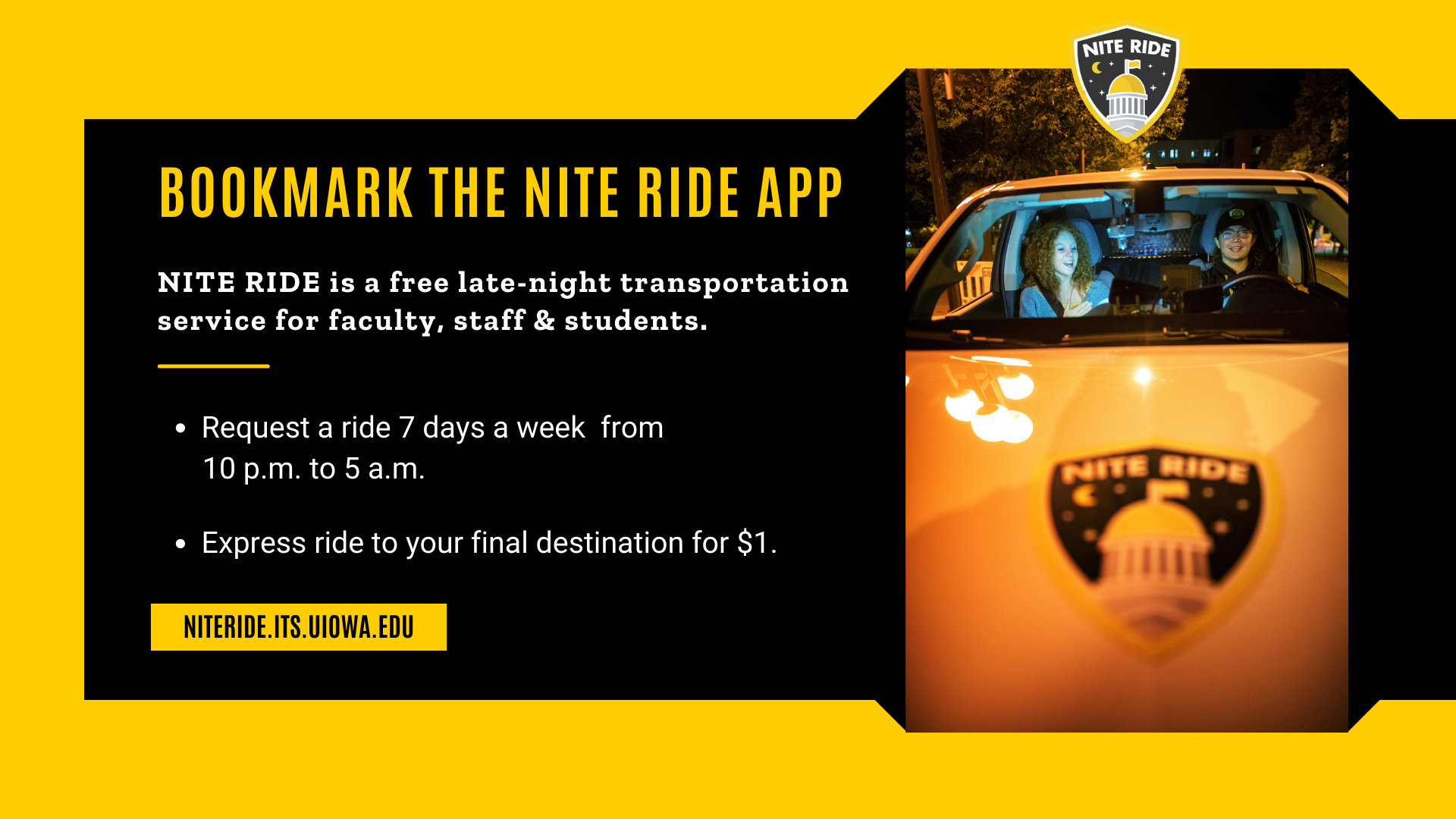 [ID] Gold text on the black background says,"Bookmark the NITE RIDE app; NITE RIDE is a free late-night transportation service for faculty, staff, & students. Request a ride 7 days a week from 10 p.m. to 5 a.m.; Express ride to your final destination for $1. NITERIDE.ITS.UIOWA.EDU
