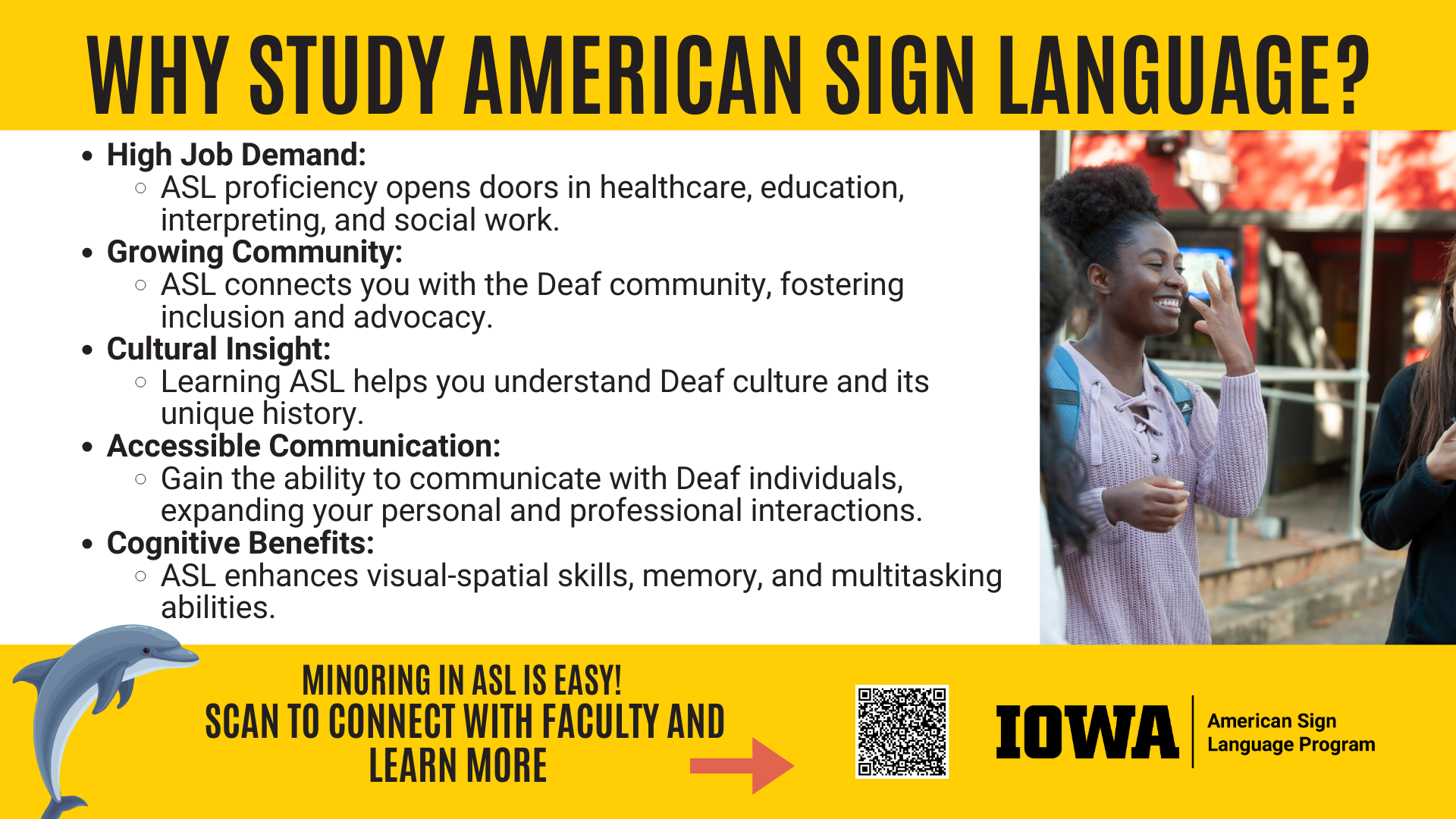 Why study American Sign Language? An understanding of ASL can open doors to a wide variety of jobs, give you access to a growing community, help you gain cultural insight into a unique culture and history, and has cognitive benefits including enhanced visual-spatial skills. Minoring in ASL is easy! Scan the QR code to learn more!