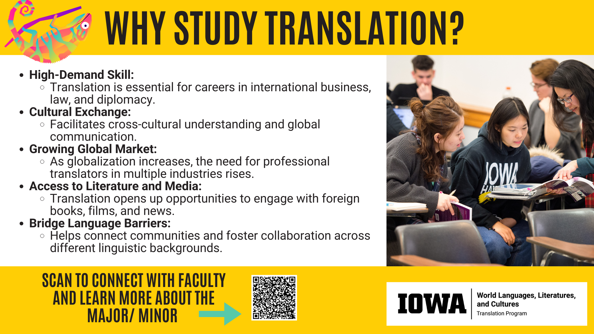 Why study Translation? Studying translation can give you a high-demand skill essential for careers in international business, law, and diplomacy. It also facilitates cultural exchange and understanding, leading to a new ease of communication. It also gives others access to literature and media that they would not otherwise have access to. Majoring or minoring in Translation is easy! Scan the QR code to learn more!