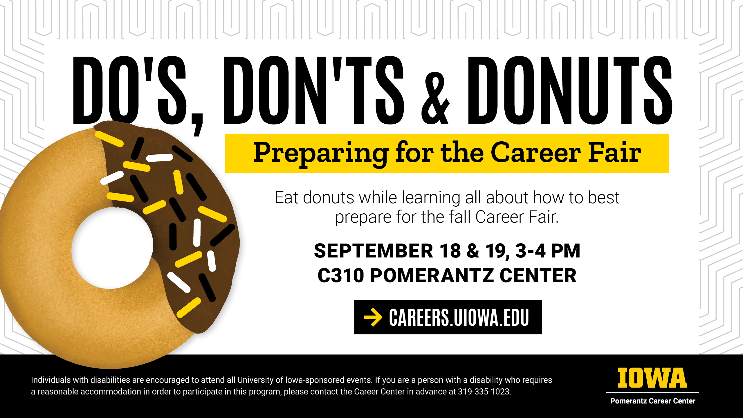 Dos, don'ts, and donuts. Preparing for the career fair. Eat donuts while learning all about how to best prepare for the fall career fair. September 18 and 19 from 3 to 4 pm in C310 Pomerantz Center. Careers dot uiowa dot edu for more info.
