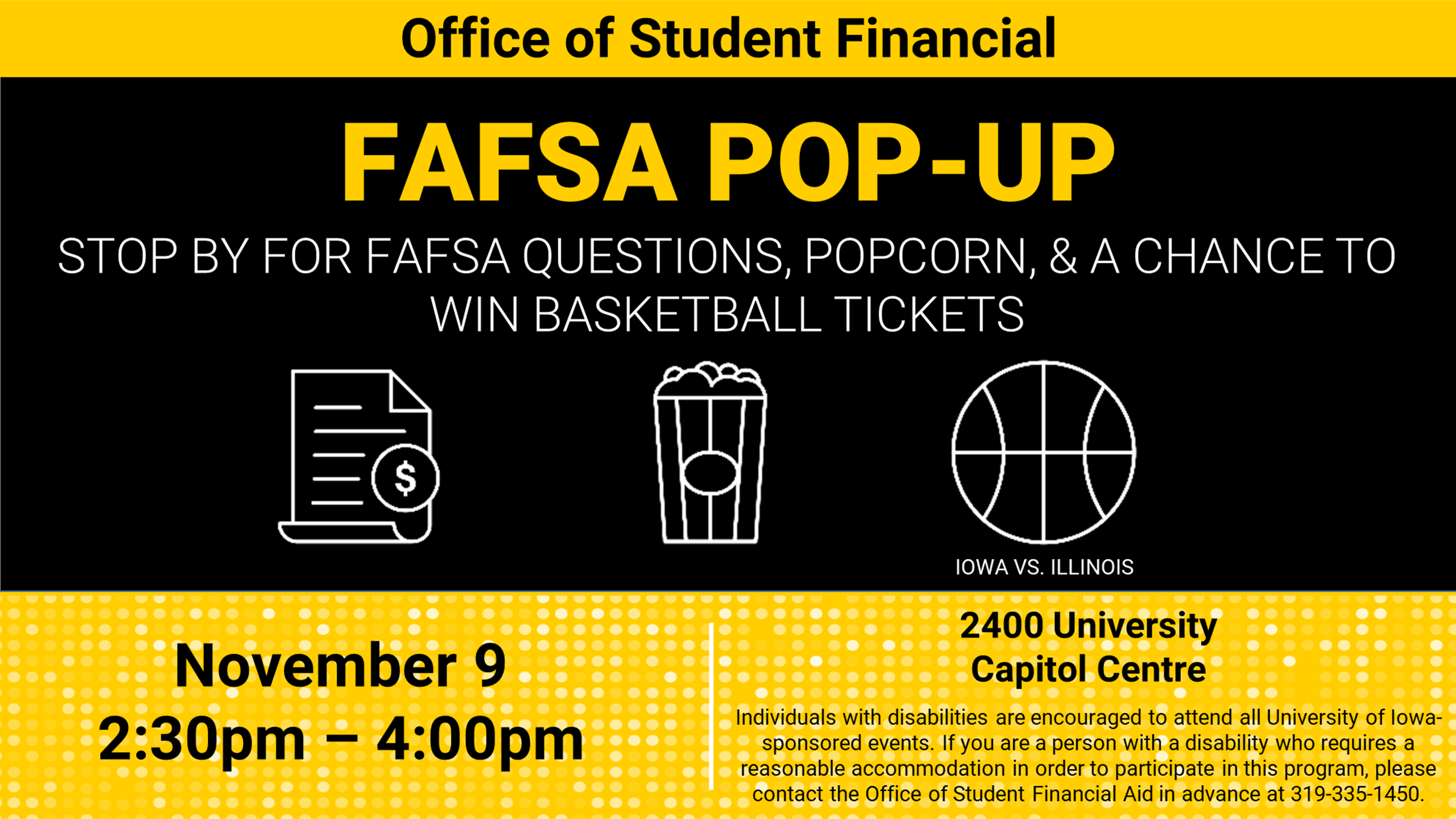 The office of student financial aid presents FAFSA pop-up stop by for FASFA questions popcorn and a chance to win basketball tickets. Event on November 9 from 2 PM to 4 PM in 2400 University Capitol Center individuals with disabilities are encouraged to attend all University of Iowa sponsored events. If you were a person with a disability who requires a reasonable accommodation in order to participate in this program, please contact the office of student financial aid in advance at 319-335-1450