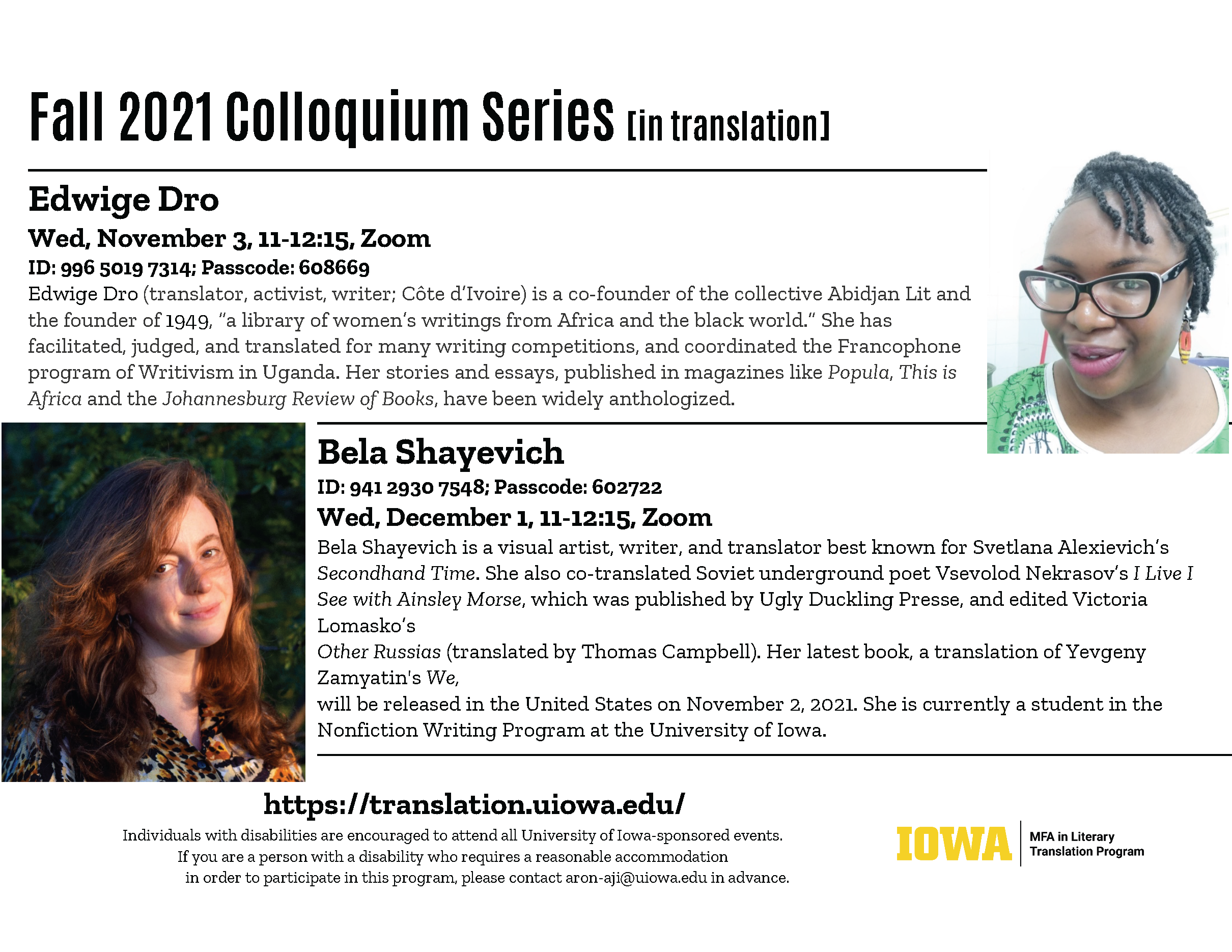 Fall 2021 Colloquium Series in translation. Edwige Dro Wed, November 3, 11-12:15, Zoom ID: 996 5019 7314; Passcode: 608669 Edwige Dro (translator, activist, writer; Côte d’Ivoire) is a co-founder of the collective Abidjan Lit and the founder of 1949, “a library of women’s writings from Africa and the black world.” She has facilitated, judged, and translated for many writing competitions, and coordinated the Francophone program of Writivism in Uganda. Her stories and essays, published in magazines like Popula, This is Africa and the Johannesburg Review of Books, have been widely anthologized. Bela Shayevich ID: 941 2930 7548; Passcode: 602722 Wed, December 1, 11-12:15, Zoom Bela Shayevich is a visual artist, writer, and translator best known for Svetlana Alexievich’s Secondhand Time. She also co-translated Soviet underground poet Vsevolod Nekrasov’s I Live I See with Ainsley Morse, which was published by Ugly Duckling Presse, and edited Victoria Lomasko’s Other Russias (translated by Thomas Campbell). Her latest book, a translation of Yevgeny Zamyatin's We, will be released in the United States on November 2, 2021. She is currently a student in the Nonfiction Writing Program at the University of Iowa.  https://translation.uiowa.edu/ Individuals with disabilities are encouraged to attend all University of Iowa-sponsored events. If you are a person with a disability who requires a reasonable accommodation in order to participate in this program, please contact aron-aji@uiowa.edu in advance.