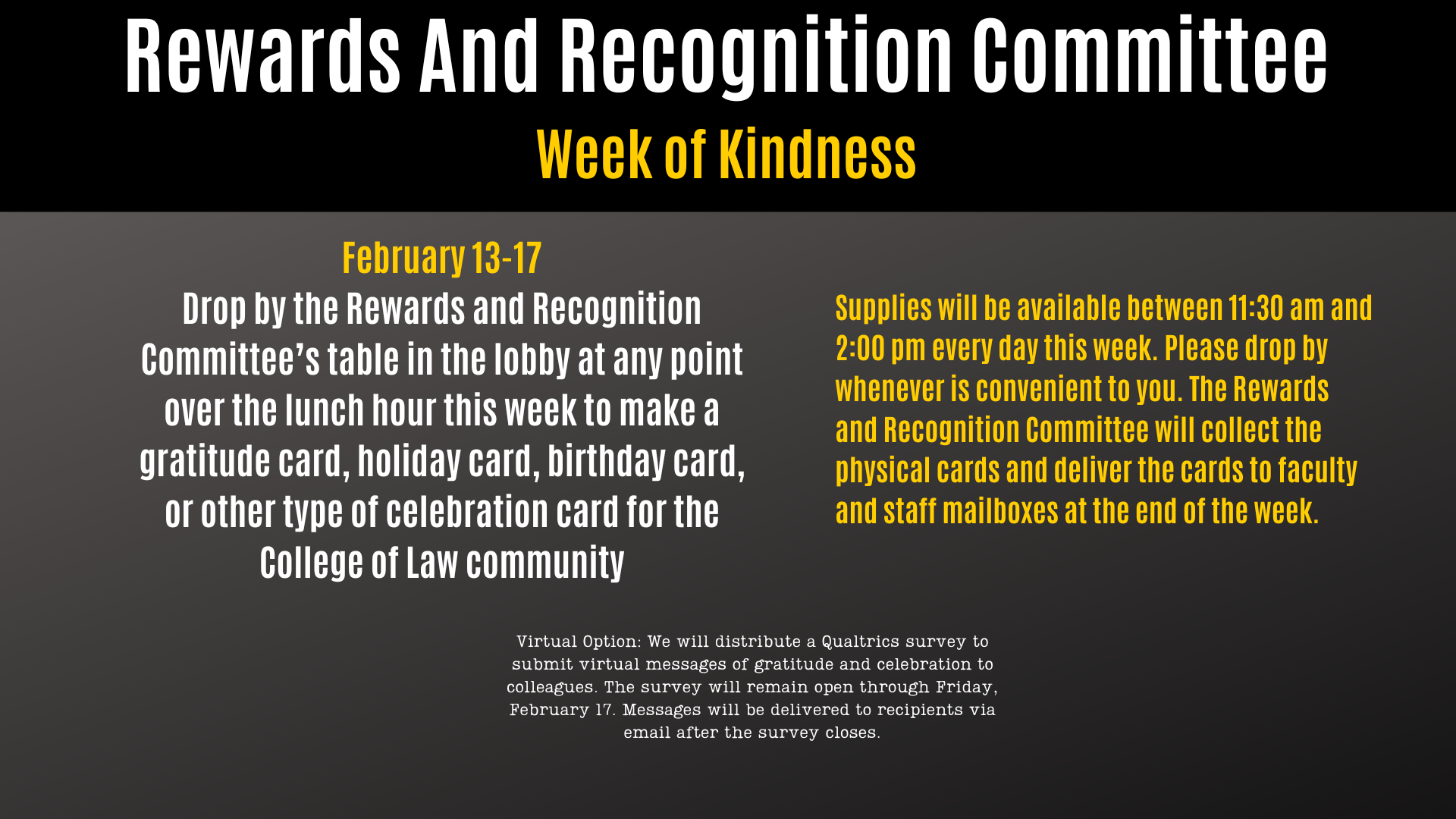Rewards And Recognition Committee Week of Kindness February 13-17 Drop by the Rewards and Recognition Committee’s table in the lobby at any point over the lunch hour this week to make a gratitude card, holiday card, birthday card, or other type of celebration card for the College of Law community Supplies will be available between 11:30 am and 2:00 pm every day this week. Please drop by whenever is convenient to you. The Rewards and Recognition Committee will collect the physical cards and deliver the cards to faculty and staff mailboxes at the end of the week. Virtual Option: We will distribute a Qualtrics survey to submit virtual messages of gratitude and celebration to colleagues. The survey will remain open through Friday, February 17. Messages will be delivered to recipients via email after the survey closes.