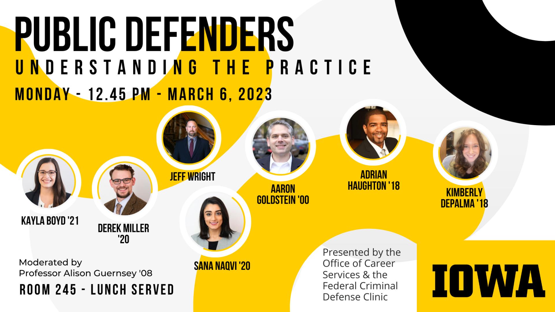 Public Defenders    Understanding the Practice    Monday - 12:45 pm - March 6, 2023        Kayla Boyd '21    Derek Miller '20    Jeff Wright    Sana Naqvi '20    Aaron Goldstein '00    Adrian Haughton "18    Kimberly DePalma '18    Moderated by Professor Alison Guernsey '08    Room 245 - Lunch Served        Presented by the Office of Career Services & the Federal Criminal Defense Clinic        Iowa logo