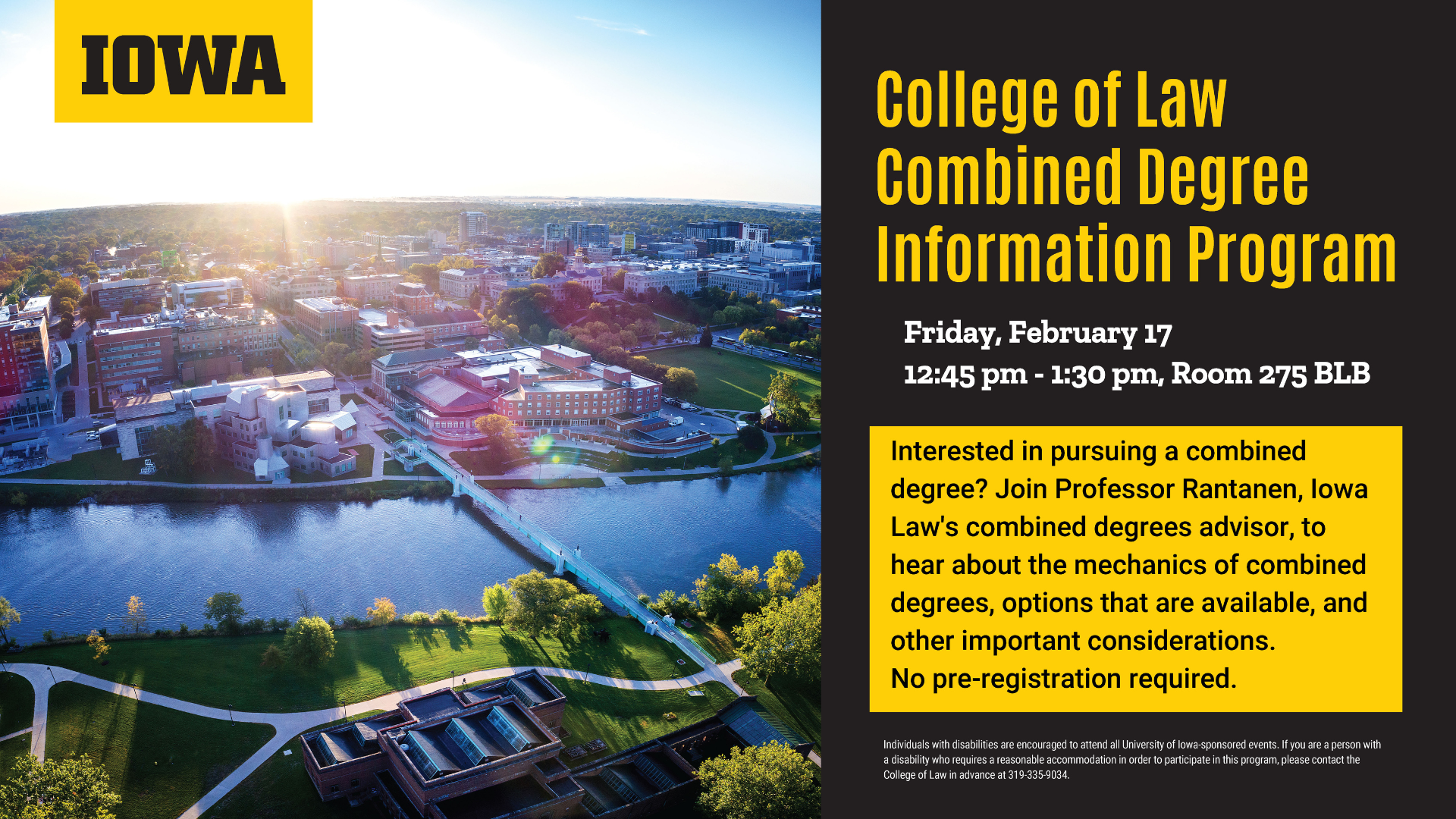  College of Law Combined Degree Information Program    Friday, February 17    12:45 pm - 1:30 pm, Room 275 BLB    Interested in pursuing a combined degree? Join Professor Rantanen, Iowa    Law's combined degrees advisor, to hear about the mechanics of combined degrees, options that are available, and other important considerations.    No pre-registration required.    Individuals with disabilities are encouraged to attend all University of Iowa-sponsored events. If you are a person with a disability who requires a reasonable accommodation in order to participate in this program, please contact the College of Law in advance at 319-335-9034.