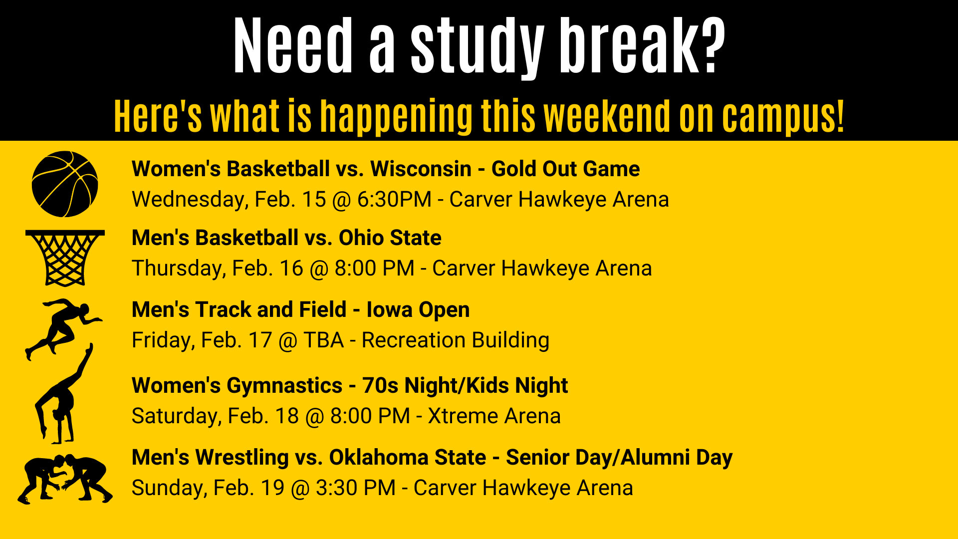 Men's Basketball vs. Ohio State Thursday, Feb. 16 @ 8:00 PM - Carver Hawkeye Arena Women's Basketball vs. Wisconsin - Gold Out Game Wednesday, Feb. 15 @ 6:30PM - Carver Hawkeye Arena Need a study break? Here's what is happening this weekend on campus! Men's Track and Field - Iowa Open Friday, Feb. 17 @ TBA - Recreation Building Women's Gymnastics - 70s Night/Kids Night Saturday, Feb. 18 @ 8:00 PM - Xtreme Arena Men's Wrestling vs. Oklahoma State - Senior Day/Alumni Day Sunday, Feb. 19 @ 3:30 PM - Carver Hawkeye Arena