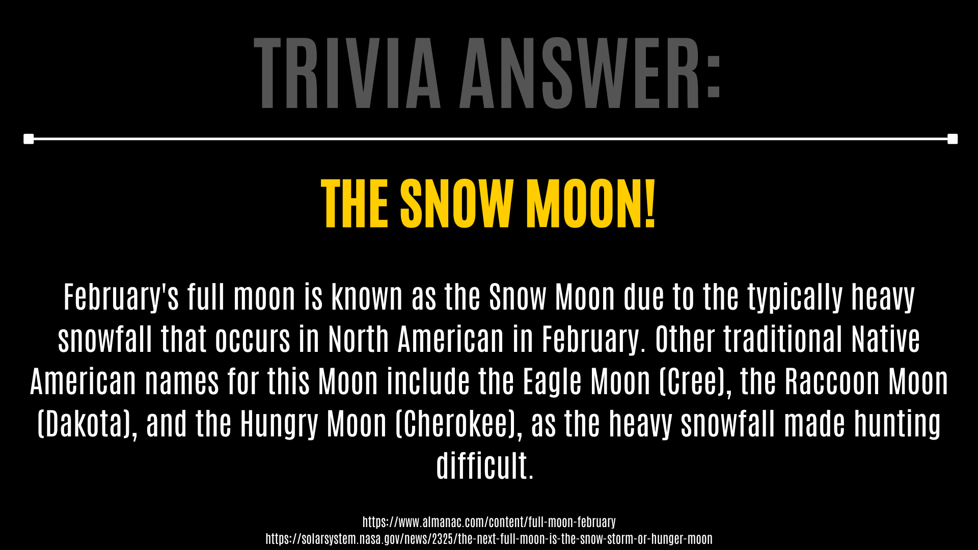 Trivia answer: THE SNOW MOON!  February's full moon is known as the Snow Moon due to the typically heavy snowfall that occurs in North American in February. Other traditional Native American names for this Moon include the Eagle Moon (Cree), the Raccoon Moon (Dakota), and the Hungry Moon (Cherokee), as the heavy snowfall made hunting difficult.