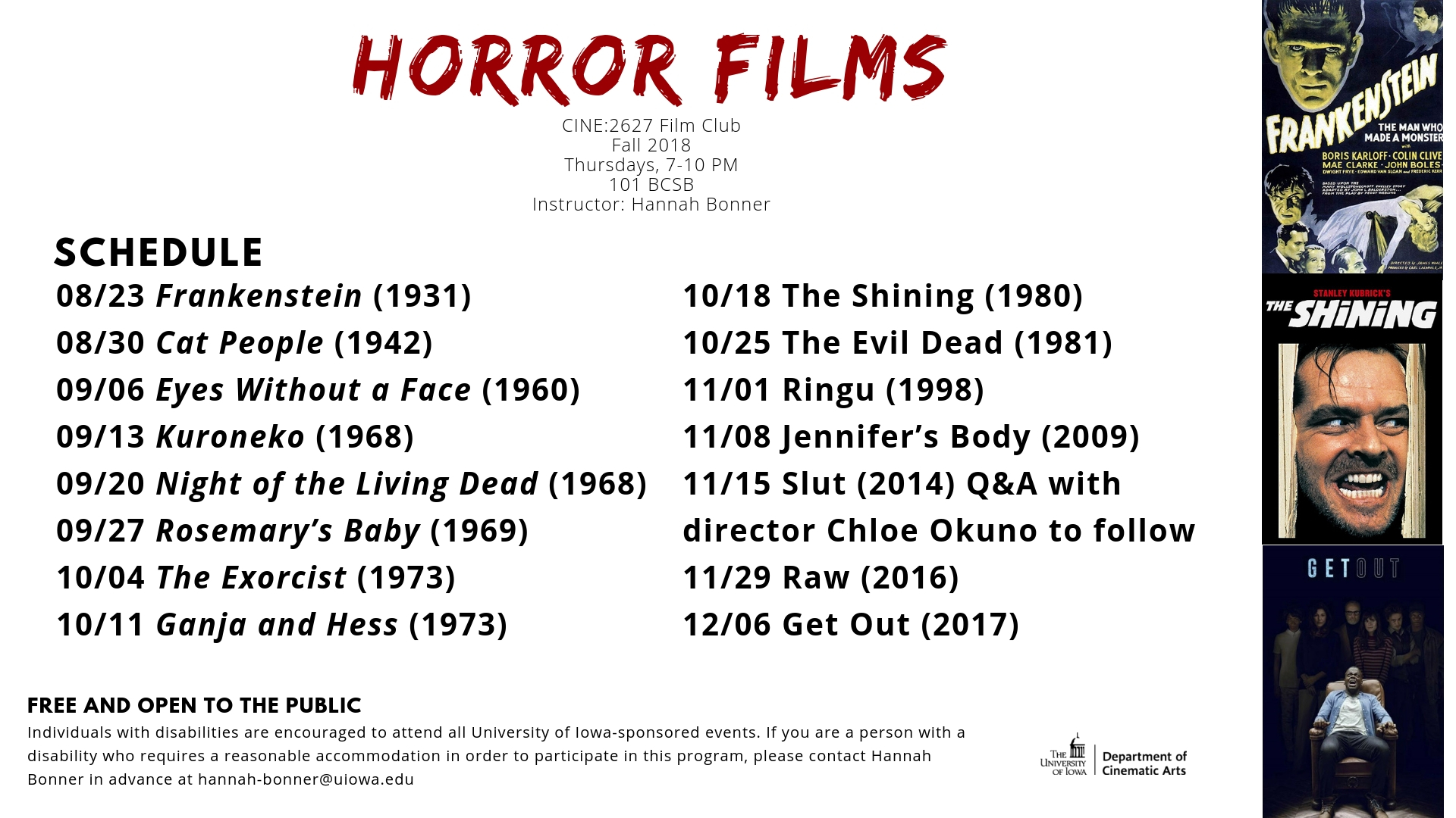 Horror Films: 08/23 Frankenstein (1931) 08/30 Cat People (1942) 09/06 Eyes Without a Face (1960) 09/13 Kuroneko (1968) 09/20 Night of the Living Dead (1968) 09/27 Rosemary’s Baby (1969) 10/04 The Exorcist (1973) 10/11 Ganja and Hess (1973) 10/18 The Shining (1980) 10/25 The Evil Dead (1981) 11/01 Ringu (1998) 11/08 Jennifer’s Body (2009) 11/15 Slut (2014) Q&A with director Chloe Okuno to follow 11/29 Raw (2016) 12/06 Get Out (2017)