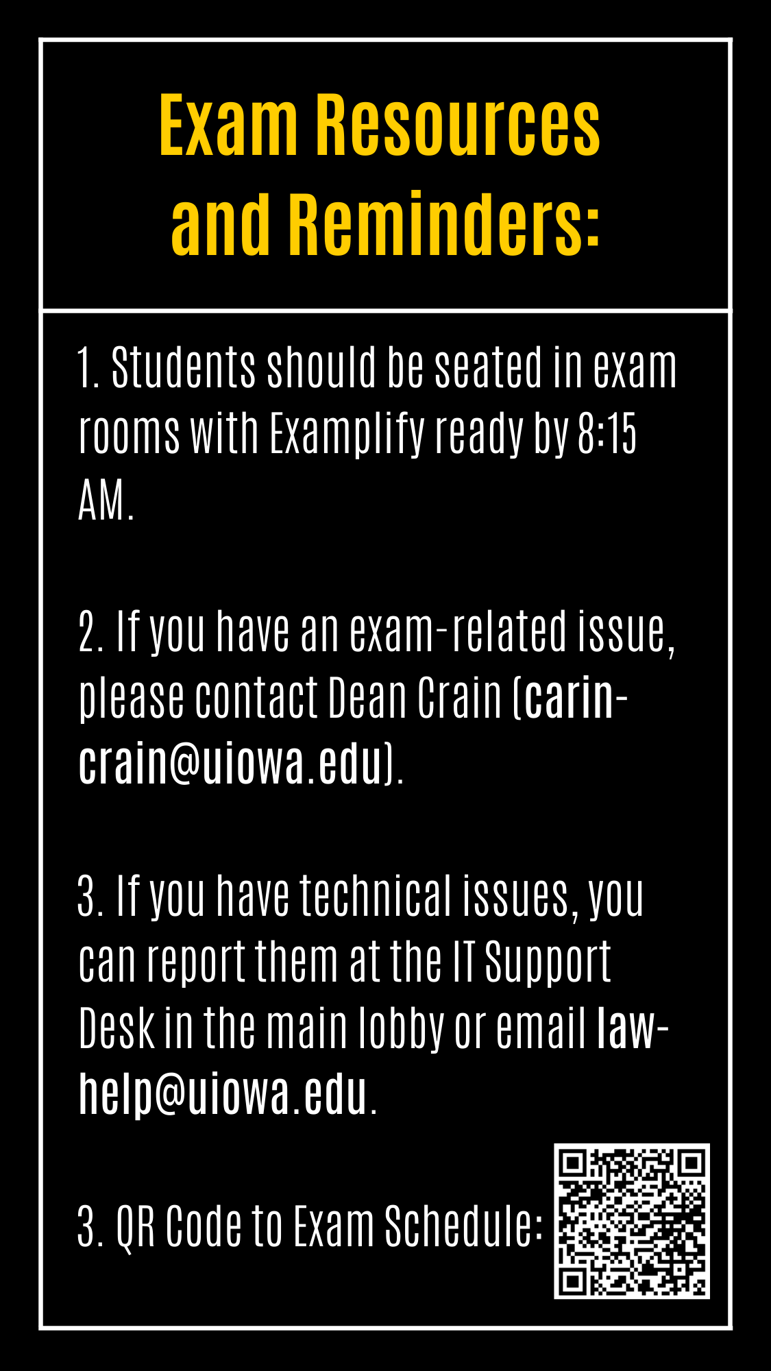 1. Students should be seated in exam rooms with Examplify ready by 8:15 AM.   2. If you have an exam-related issue, please contact Dean Crain (carin-crain@uiowa.edu).  3. If you have technical issues, you can report them at the IT Support Desk in the main lobby or email law-help@uiowa.edu.   3. QR Code to Exam Schedule: Exam Resources  and Reminders: