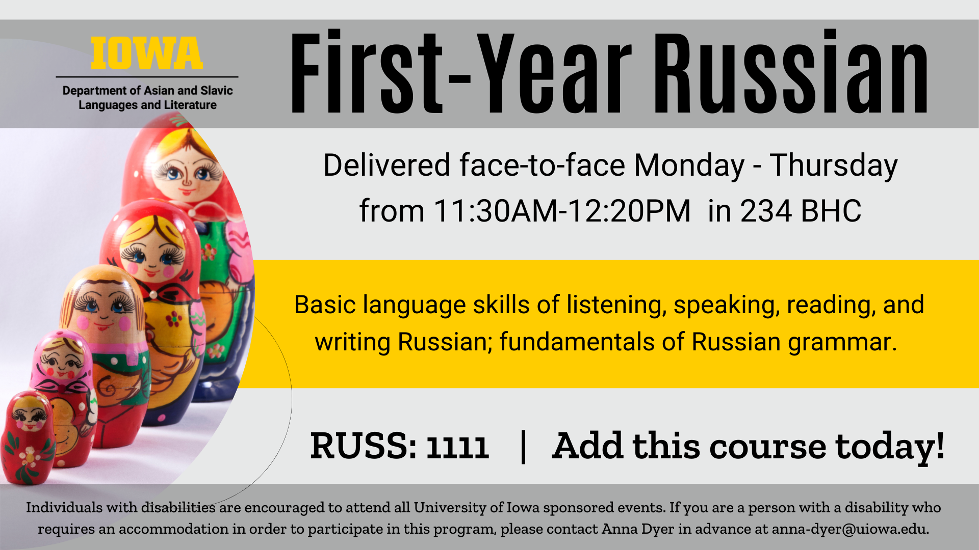 First-Year Russian Delivered face-to-face Monday through Thursday from 11:30AM-12:20PM  in 234 BHC Basic language skills of listening, speaking, reading, and writing Russian; fundamentals of Russian grammar. RUSS 1111 Add this course today! Individuals with disabilities are encouraged to attend all University of Iowa sponsored events. If you are a person with a disability who requires an accommodation in order to participate in this program, please contact Anna Dyer in advance at anna-dyer@uiowa.edu.