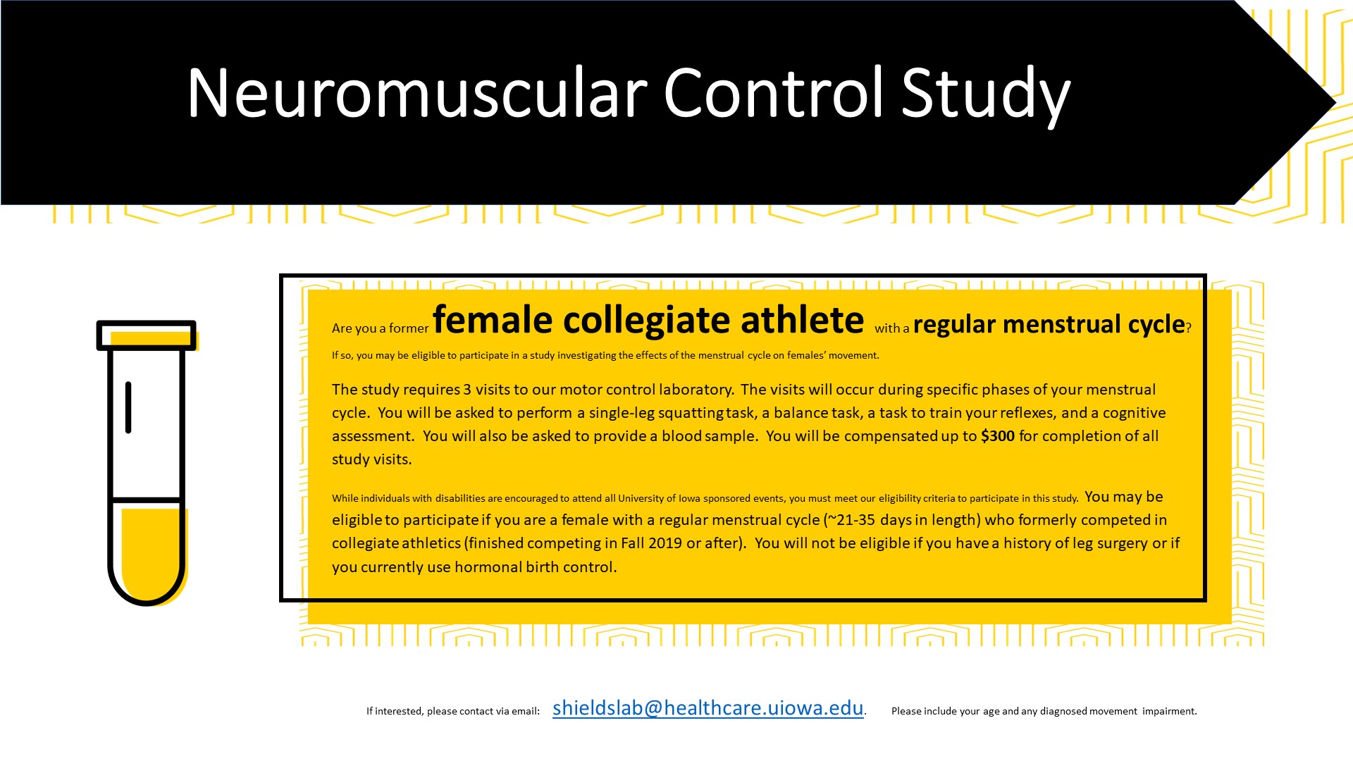 Neuromuscular Control Study Are you a former female collegiate athlete with a regular menstrual cycle? If so, you may be eligible to participate in a study investigating the effects of menstrual cycle on females' movement. The study requires 3 visits to our motor control laboratory. The visits will occur during specific phases of your menstrual cycle. You will be asked to perform a single-leg squatting task, a balance task, a task to train your reflexes, and a cognitive assessment. You will also be asked to provide a blood sample. You will be compensated up to $300 for completion of all study visits. While individuals with disabilities are encourage to attend all University of Iowa events, you must meet our eligibility criteria to participate in this study. You may be eligible to participate if you are a female with a regular menstrual cycle (~21-35 days in length) who formerly competed in collegiate athletics (finished competing in Fall 2019 or after). You will not be eligible if you have a history of leg su
