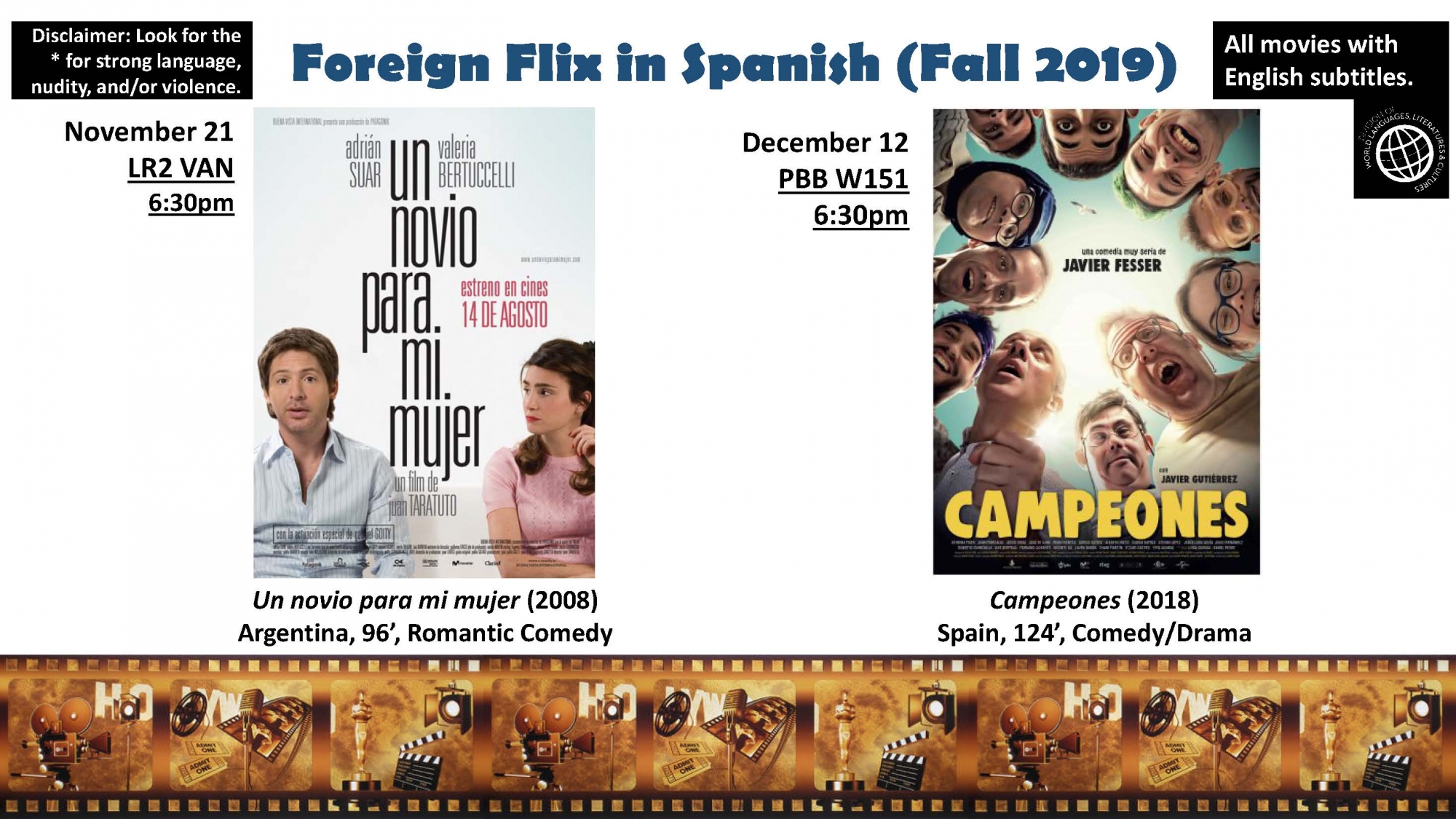 Foreign Flix in Spanish (Fall 2019)  Disclaimer: Look for the * for strong language, nudity, and/or violence.  All movies with English subtitles.  November 21 LR2 VAN 6:30pm  Un novio para mi mujer (2015) Argentina, 96’, Romantic Comedy  December 12 PBB W151 6:30pm  Campeones (2018) Spain, 124’, Comedy/Drama