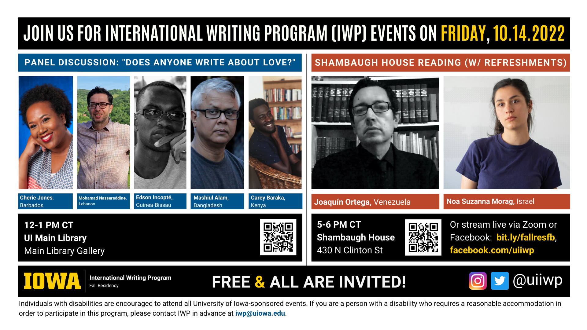 Friday, 10/14 Image: An image with two halves, each advertising one event. The image as a whole is labeled “Join us for International Writing Program (IWP) events on Friday, 10.14.2022.” The left half of the image is labeled, “'Writing the Not Self' Library Panel Discussion.” There are portraits of five writers (named below) and the following text: "Cherie Jones, Barbados. Mohamad Nassereddine, Lebanon. Edson Incopte, Guinea-Bissau. Mashiul Alam, Bangladesh. Carey Baraka, Kenya. 12-1 PM CT, UI Main Library, Main Library Gallery." The right half of the image is labeled “Shambaugh House Reading w/ refreshments. It features portraits of two writers (named below) and the following text: "Joaquín Ortega, Venezuela. Noa Suzanna Morag, Israel. 5-6 PM CT, Shambaugh House, 430 N. Clinton St. Or stream live via Zoom or Facebook: bit.ly/fallresfb, facebook.com/uiiwp.” Below that text there are the IWP Fall Residency logo, the Instagram and Twitter handle @uiiwp, and a note that the event is “Free & All Are Invited.” The following text is at the bottom of the image: "Individuals with disabilities are encouraged to attend all University of Iowa-sponsored events. If you are a person with a disability who requires a reasonable accommodation in order to participate in this program, please contact IWP in advance at iwp@uiowa.edu.”