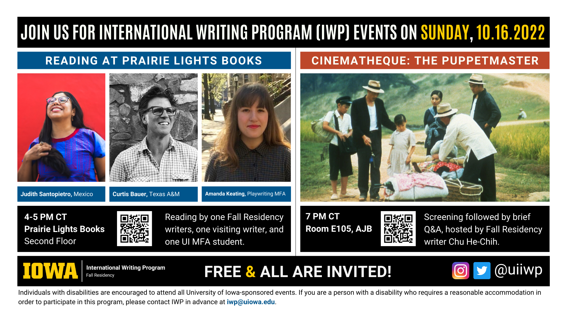 Sunday, 10/16 Image: An image with two halves, each advertising one event. The image as a whole is labeled "Join us for International Writing Program (IWP) Events on Sunday, 10.16.2022. The left half left of the image is labeled "Reading at Prairie Lights Books." There are portraits of three writers (named below) and the following text: "Judith Santopietro, Mexico, Curtis Bauer, Texas A&M. Amanda Keating, Playwriting MFA." 4-5 PM CT Prairie Lights Books, Second Floor. Reading by one Fall Residency writer, one visiting writer, and one UI MFA student." The right half of the image is labeled "Cinematheque: The Puppetmaster. Below that heading there is a screenshot from the film, featuring several people in a Taiwanese countryside examining a bundle of colorful textiles. The following text appears below: "7 PM CT, Room E105 AJB. Screening followed by brief Q&A, hosted by Fall Residency writer Chu He-Chih." Below that text there are the IWP Fall Residency logo, the Instagram and Twitter handle @uiiwp, and a note that the event is “Free & All Are Invited.” The following text is at the bottom of the image: "Individuals with disabilities are encouraged to attend all University of Iowa-sponsored events. If you are a person with a disability who requires a reasonable accommodation in order to participate in this program, please contact IWP in advance at iwp@uiowa.edu."
