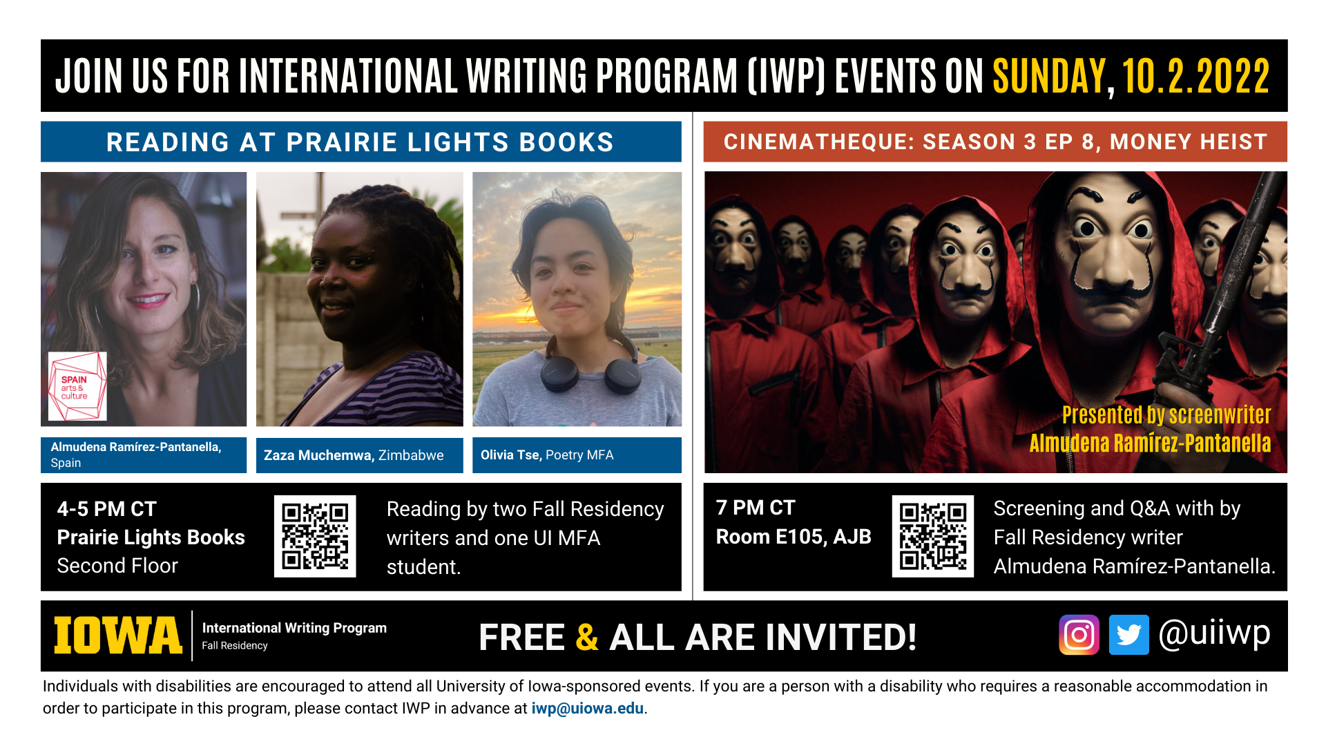 Sunday, 10/2 Image: An image with two halves, each advertising one event. The image as a whole is labeled "Join us for International Writing Program (IWP) Events on Sunday, 10.2.2022. The left half left of the image is labeled "Reading at Prairie Lights Books." There are portraits of three writers (named below) and the following text: "Almudena Ramírez-Pantanella, Spain. Zaza Muchemwa, Zimbabwe. Olivia Tse, Poetry MFA." 4-5 PM CT Prairie Lights Books, Second Floor. Reading by two Fall Residency writers and one UI MFA student." The right half of the image is labeled "Cinematheque Screening: Season 3, Ep 8, Money Heist. Below that heading there is a promotional image for the series Money Heist, featuring menacing people in masks and red robes. The following text appears below: "7 PM CT, Room E105 AJB. Screening followed by brief Q&A, hosted by Fall Residency writer Almudena Ramírez-Pantanella." Below that text there are the IWP Fall Residency logo, the Instagram and Twitter handle @uiiwp, and a note that the event is “Free & All Are Invited.” The following text is at the bottom of the image: "Individuals with disabilities are encouraged to attend all University of Iowa-sponsored events. If you are a person with a disability who requires a reasonable accommodation in order to participate in this program, please contact IWP in advance at iwp@uiowa.edu."