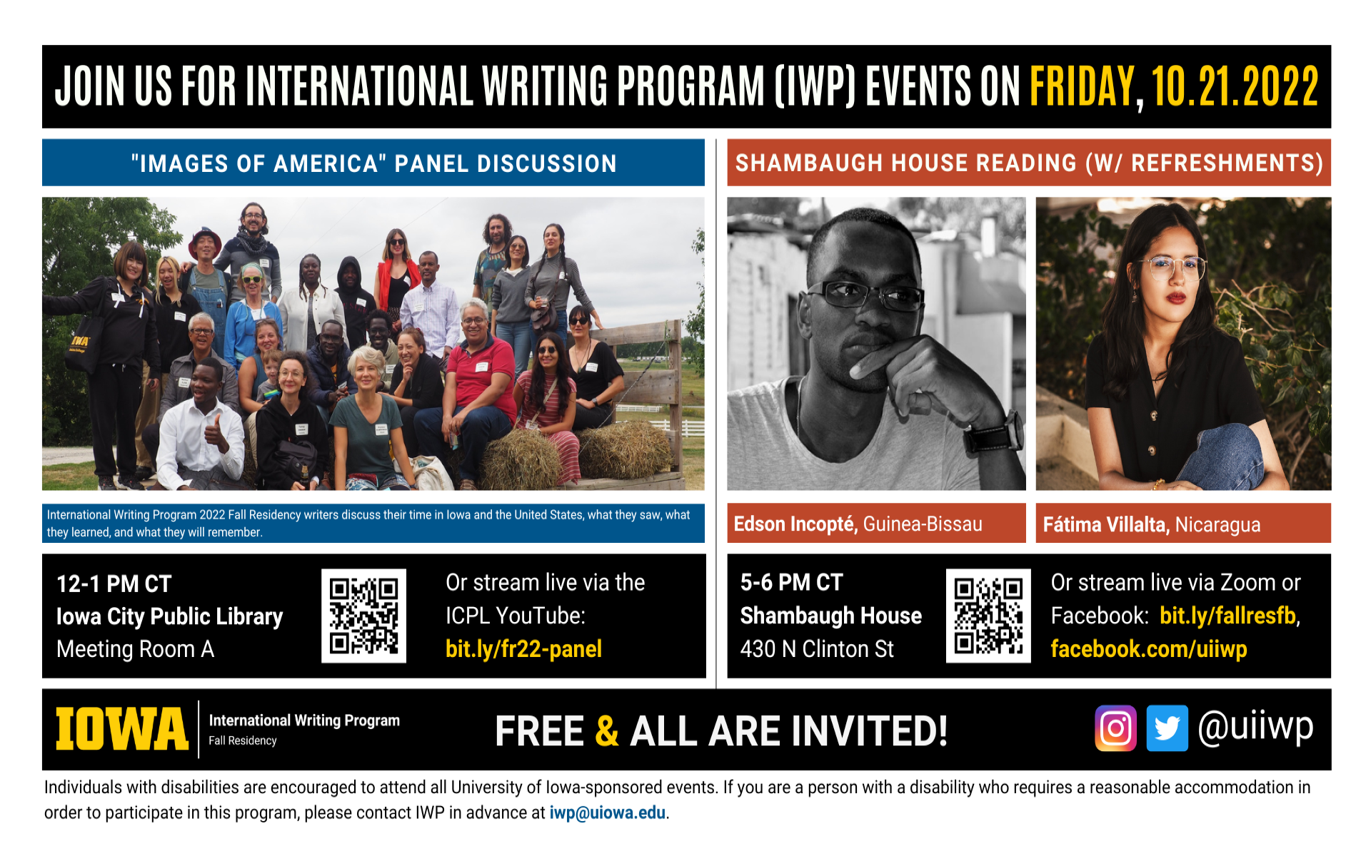 An image with two halves, each advertising one event. The image as a whole is labeled “Join us for International Writing Program (IWP) events on Friday, 10.21.2022.” The left half of the image is labeled, “'Images of America' Panel Discussion." There is a photo of many of the Fall Residency writers and staff together on a tractor ride. Text below the photo reads, "International Writing Program 2022 Fall Residency writers discuss their time in Iowa and the United States, what they saw, what they learned, and what they will remember. 12-1 PM CT, Iowa City Public Library, Meeting Room A. Or stream live via the ICPL YouTube:  bit.ly/fr22-panel." The right half of the image is labeled “Shambaugh House Reading w/ refreshments. It features portraits of two writers (named below) and the following text: "Edson Incopté, Guinea-Bissau. Fátima Villalta, Nicaragua. 5-6 PM CT, Shambaugh House, 430 N. Clinton St. Or stream live via Zoom or Facebook: bit.ly/fallresfb, facebook.com/uiiwp.” Below that text there are the IWP Fall Residency logo, the Instagram and Twitter handle @uiiwp, and a note that the event is “Free & All Are Invited.” The following text is at the bottom of the image: "Individuals with disabilities are encouraged to attend all University of Iowa-sponsored events. If you are a person with a disability who requires a reasonable accommodation in order to participate in this program, please contact IWP in advance at iwp@uiowa.edu.”