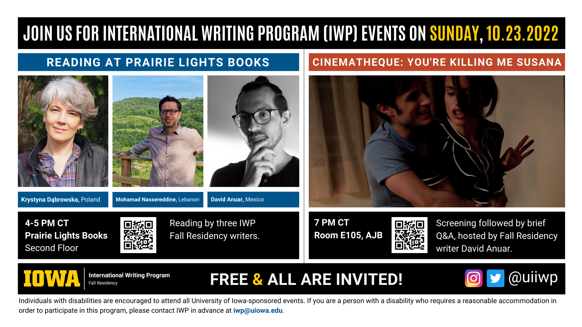 Sunday, 10/23 Image: An image with two halves, each advertising one event. The image as a whole is labeled "Join us for International Writing Program (IWP) Events on Sunday, 10.23.2022. The left half left of the image is labeled "Reading at Prairie Lights Books." There are portraits of three writers (named below) and the following text: "Krystyna Dąbrowska, Poland. Mohamad Nassereddine, Lebanon. David Anuar, Mexico." 4-5 PM CT Prairie Lights Books, Second Floor. Reading by three IWP Fall Residency writers." The right half of the image is labeled "Cinematheque: You're Killing Me Susana. Below that heading there is a screenshot from the film, featuring a laughing man hugging a furious-looking woman from behind. The following text appears below: "7 PM CT, Room E105 AJB. Screening followed by brief Q&A, hosted by Fall Residency writer David Anuar." Below that text there are the IWP Fall Residency logo, the Instagram and Twitter handle @uiiwp, and a note that the event is “Free & All Are Invited.” The following text is at the bottom of the image: "Individuals with disabilities are encouraged to attend all University of Iowa-sponsored events. If you are a person with a disability who requires a reasonable accommodation in order to participate in this program, please contact IWP in advance at iwp@uiowa.edu."